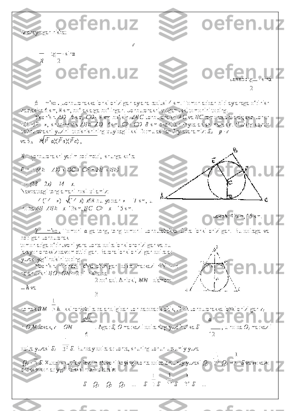 Izlanayotgan nisbat 
r  
 
   = tg  · sin α   
R 2
              Javob:  tg 
 · sin α  
2
 
6 – misol.   Uchburchakka ichki chizilgan aylana radiusi 4 sm. Tomonlaridan biri aylanaga o‘rinish
nuqtasida 6 sm, 8 sm, bo‘laklarga bo‘lingan. Uchburchakni qolgan ikki tomonini toping. 
Yechish.   AD = 6 sm,   CD = 8 sm bo‘lsin.   ABC   uchburchakni   AC   va   BC   tomonlarini aniqlash uchun
EB=BF   =x,   shuningdek   ABE=AD =   6sm,   CF=CD=8   sm   ekanidan   foydalanish   mumkin.   Buning   uchun
uchburchakni yuzini  topishishining quyidagi ikki  formulasidan foydalanamiz:  S
Δ  = p · r   
va S
Δ  =  P ( P    а )( P  в )( Р  с ) ,     
   
R  – uchburchakni yarim perimetri,  shunga ko‘ra 
P =   (AE + AD + DC + CF + FB + BE) = 
=  (28 + 2x) = 14 + x. 
Navbatdagi tenglamani hosil qilamiz: 
  4   (14   +x)   =   (14   x )   x 6 8   bu   yerdan   x   =   7   sm,   u
holda  AB=ABE +x =13sm,  BC=CF +x  = 15 sm. 
                      Javob : 13sm, 15 sm. 
 
7   –   misol.   Tomoni   a   ga   teng,   teng   tomonli   uchburchakka   doira   ichki   chizilgan.   Bu   doiraga   va
berilgan uchburchak  
tomonlariga o‘rinuvchi yana uchta doira ichki chchizilgan va bu
jarayon cheksiz davom ettirilgan. Barcha ichki chizilgan doiralar
yuzasi yig‘indisini toping. 
Yechish.   Birinchi   ichki   chizilgan   doira   markazi   BN   =   h
balandlikni  BO : ON  = 2 : 1 nisbatda 
2 bo‘ladi. Aniqki,  MN  – diametr 
 h  va 
3  
demak  BM =  h . Ikkinchi doira balandligidan uch barobar kichik, DBE uchburchakka ichki chizilgan  r
1  
a  3 a  2
= O
1 M  desak,  r = ON = .  Agar  S, O  markazli doiraning yuzi bo‘lsa  S =  , u holda  O
1  markazli 
6 12
doira yuzasi  S
1  =   S . Bunday doiralar uchta, shuning uchun umumiy yuza  
 Q
1 =   S . Xuddi shunday davom etuvchi keyingi uchta doira umumiy yuzasi  Q
2  =  Q
1  =  S  va xokazo
cheksiz sonlar yig‘indisini hosil qilamiz: 
S + Q
1  + Q
2  + Q
3  + … = S +  S +   S +   S + …   