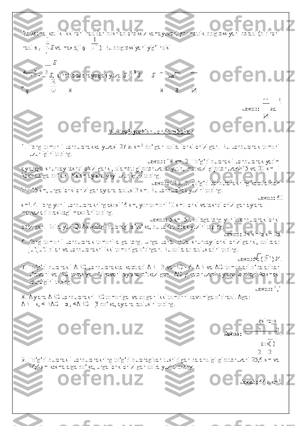 Bu ketma-ketlik  ikkinchi  hadidan  boshlab cheksiz kamayuvchi  geometrik  progressiyani beradi (birinchi
hadi  в 
1  =  S  va maxraji  q =  ) .  Bu progressiyani yig‘indisi 
1
S
  в
1 
=  3
=  3 
S ,  u holda izlanayotgan yuza   S +  3 
S = 11
S =  11 
πa 2
. 
1   q 8 8 8 96
11 2
. 
                Javob:  π a
96
 
Mustaqil yechish uchun misollar  
 
1.   Teng   tomonli   uchburchakka   yuzasi   27   π   sm 2
  bo‘lgan   doira   ichki   chizilgan.   Bu   uchburchak   tomoni
uzunligini toping. 
         Javob:  18 sm. 2. To‘g‘ri burchakli uchburchak yarim
aylanaga   shunday   tashqi   chizilganki,   diametr   gipotenuzada   yotib,   markazi   gipotenuzani   15   va   20   sm   li
kesmalarga bo‘ladi. Yarim aylana yoyi uzunligini toping. 
        Javob:  12  π . 3. To‘g‘ri uchburchakning katetlaridan
biri 15 sm, unga ichki chizilgan aylana radiusi 3 sm. Bu uchburchak yuzini toping. 
              Javob:  60
sm 2
. 4. Teng yonli uchburchakning asosi 16 sm, yon tomoni 10 sm. Ichki va tashqi chizilgan aylana 
markazlari orasidagi masofani toping. 
        Javob:  5 sm. 5. Doiraga teng yonli uchburchak ichki
chizilgan. Doira yuzi Q. Asosidagi burchagi  α  bo‘lsa, bu uchburchak yuzini toping. 
              Javob:  2R 2
sin 2
α sin 2α. 
6. Teng   tomonli   uchburchak   tomoni   a   ga   teng.   Unga   uchta   doira   shunday   ichki   chizilganki,   doiralar
juftjufti bilan va uchburchakni ikki tomoniga o‘ringan. Bu doiralar radiuslarini toping. 
              Javob:  a ( 3  1) /4. 
7. To‘g‘ri   burchakli   ABC   uchburchakda   katetlari   AB=   3   va   BC   =4.   AB   va   AC   tomonlari   o‘rtalaridan
o‘tuvchi   va   BC   tomonga   o‘rinuvchi   aylana   o‘tkazilgan.   AC   gipotenuzani   aylana   ichidagi   kesmasi
uzunligini toping. 
              Javob:  1,1 
8. Aylana ABC uchburchakni BC tomoniga  va qolgan ikki tomonni davomiga o‘rinadi.  Agar  
AB = s, < BAC = α , <ABC = β bo‘lsa, aylana radiusini toping.           
c sin 
cos
  Javob:  2 2 
. 
cos(   )
2 2
9. To‘g‘ri burchakli  uchburchakning to‘g‘ri burchagidan  tushirilgan  balandligi  gipotenuzani  25,6 sm va
14,4 sm kesmalarga bo‘lsa, unga ichki chizilgan doira yuzini toping. 
   
          Javob:  64  π  sm 2
. 
 
  