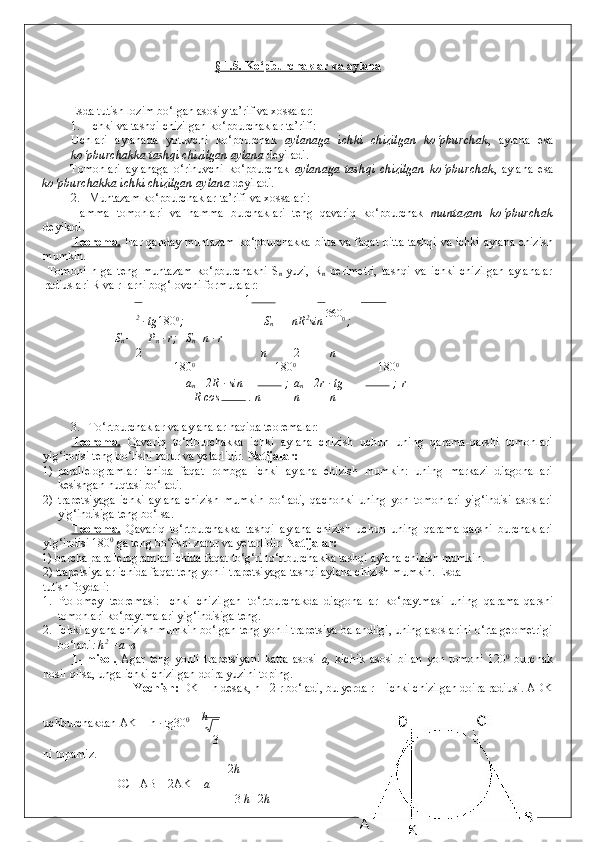 § 1.5. Ko‘pburchaklar va aylana  
 
 
Esda tutish lozim bo‘lgan asosiy ta’rif va xossalar: 
1. Ichki va tashqi chizilgan ko‘pburchaklar ta’rifi:  
Uchlari   aylanada   yotuvchi   ko‘pburchak   aylanaga   ichki   chizilgan   ko‘pburchak ,   aylana   esa
ko‘pburchakka tashqi chizilgan aylana  deyiladi. 
Tomonlari   aylanaga   o‘rinuvchi   ko‘pburchak   aylanaga   tashqi   chizilgan   ko‘pburchak ,   aylana   esa
ko‘pburchakka ichki chizilgan   aylana  deyiladi. 
2. Muntazam ko‘pburchaklar ta’rifi va xossalari: 
Hamma   tomonlari   va   hamma   burchaklari   teng   qavariq   ko‘pburchak   muntazam   ko‘pburchak
deyiladi. 
Teorema.   Har qanday muntazam ko‘pburchakka bitta va faqat bitta tashqi va ichki aylana chizish
mumkin.  
  Tomoni   n   ga   teng   muntazam   ko‘pburchakni   S
n   yuzi,   R
n   perimetri,   tashqi   va   ichki   chizilgan   aylanalar
radiuslari R va r larni bog‘lovchi formulalar: 
1
2
 · tg 180 0 
;   S
n =  1 
nR 2
sin  360
0 
;  
S
n = P
n  · r;   S
n =n · r
2 n 2 n
180 0
180 0
180 0
    a
n = 2R · sin  ;  a
n = 2r · tg  ;  r 
= R cos  .   n n n
 
3. To‘rtburchaklar va aylanalar haqida teoremalar: 
Teorema.   Qavariq   to‘rtburchakka   ichki   aylana   chizish   uchun   uning   qarama-qarshi   tomonlari
yig‘indisi teng bo‘lishi zarur va yetarlidir.   Natijalar: 
1) parallelogramlar   ichida   faqat   rombga   ichki   aylana   chizish   mumkin:   uning   markazi   diagonallari
kesishgan nuqtasi bo‘ladi. 
2) trapetsiyaga   ichki   aylana   chizish   mumkin   bo‘ladi,   qachonki   uning   yon   tomonlari   yig‘indisi   asoslari
yig‘indisiga teng bo‘lsa. 
Teorema.   Qavariq   to‘rtburchakka   tashqi   aylana   chizish   uchun   uning   qarama-qarshi   burchaklari
yig‘indisi 180 0
 ga teng bo‘lishi zarur va yetarlidir.   Natijalar: 
1)   barcha parallelogramlar ichida faqat to‘g‘ri to‘rtburchakka tashqi aylana chizish mumkin.
2)   trapetsiyalar ichida faqat teng yonli trapetsiyaga tashqi aylana chizish mumkin. Esda 
tutish foydali: 
1. Ptolomey   teoremasi:   Ichki   chizilgan   to‘rtburchakda   diagonallar   ko‘paytmasi   uning   qarama-qarshi
tomonlari ko‘paytmalari yig‘indisiga teng. 
2. Ichki aylana chizish mumkin bo‘lgan teng yonli trapetsiya balandligi, uning asoslarini o‘rta geometrigi
bo‘ladi : h 2
 =a ·в  
1-   misol.   Agar   teng   yonli   trapetsiyani   katta   asosi   a,   kichik   asosi   bilan   yon   tomoni   120 0
  burchak
hosil qilsa, unga ichki chizilgan doira yuzini toping. 
Yechish:  DK = h desak, h= 2 r bo‘ladi, bu yerda r – ichki chizilgan doira radiusi. ADK 
uchburchakdan AK = h · tg30 0
 =  h
 
3
ni topamiz. 
2 h
    DC= AB – 2AK =  a  –         
3  h 2 h 