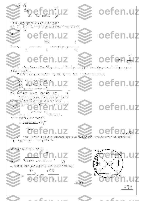     AD = BC = cos30
0  =  3 
Trapetsiyaga aylana ichki chizilganligidan  
AB+DC = AD+BC, h ni aniqlash tenglamasini hosil qilamiz: 
2 h 4 h
2 a  –  =  
3 a a
Demak, h = , u holda r = . Izlanayotgan yuza   . 
3 3 12
a
              Javob:    . 
12
2 – misol.   Asoslari 2 va 14, yon tomoni 10 bo‘lgan teng yonli trapetsiyaga tashqi chizilgan aylana
radiusini toping. 
Yechish:  Shartga ko‘ra AB = 14, DC = 2, BD = AD = 10. Ko‘rinib turibdiki, 
  AM =NB =   (AB – DC) = 6,      
AN = AB – NB = 8. 
u holda Pifagor teoremasiga ko‘ra 
CN =  ВС 2 
  N В 2
 = 8, AC =  А N 2 
  NC 2 
= 8 2 . 
  ABCD trapetsiyaga tashqi chizilgan  aylana 
o‘z navbatida ABC uchburchakka ham tashqi 
chizilganligini e’tiborga olamiz. R – aylana radiusi 
bo‘lsin. 
  S
∆A BC     ekanligidan,
R ni osongina topish mumkin. 
R=  АВ   ВС     АС   = 5 2 
4 S  АВС
            Javob:  5 2 
3   –   misol.   Tomoni   a   ga   teng   kvadratga   aylana   tashqi   chizilgan.   Kvadrat   tomoni   va   aylana   hosil
qilgan segment yuzini toping.  Yechish: 
Rasmdan ko‘rinadiki, <ACD =  
, 
2
AC = 2R =  АВ 2 
  ВС 2 
=  a  2 bundan R=  а
 
U holda segment yuzi quyidagi formula  bilan topiladi: 
R  2 
   а   2 
(   2)
  S
cegm  = (   sin ) =   
2 2 2 8
Javob:  
а   2 
(   2)3 3
3 a
2 