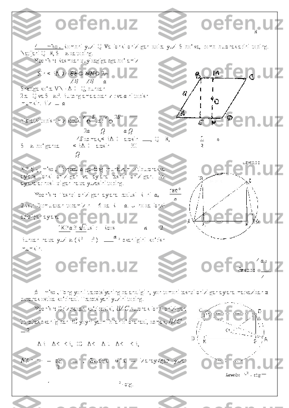 8
 
4   –   misol.   Rombni   yuzi   Q   Va   ichki   chizilgan   doira   yuzi   S   bo‘lsa,   romb   burchaklarini   toping.
Natijani Q =8, S =  π  da toping. 
Yechish:  Rasmdan quyidagiga ega bo‘lamiz 
  Sin < BAD =  ВЕ      MN     2 r  
АВ АВ a
Shartga ko‘ra MN · AD =Q, bundan  
2ra =Q va S=  π r 2
. Bu tenglamalardan   r  r va  a  ni topish
mumkin. Biz     a
nisbatni topishimiz kerak.  
r 
 	
 S
 dan  r 
 	 2 S
  
2 a Q a  Q
4 S  demak,< BAD = arcsin ,  Q = 8,
S = π  bo‘lganda  < BAD = arcsin   = 30  
Q
Javob:
30 0
  5   –   misol.   Tomoni   a   ga   teng   muntazam   oltiburchakka
aylana   ichki   chizilgan   va   aylana   tashqi   chizilgan.   Bu
aylanalar hosil qilgan halqa yuzasini toping. 
Yechish:   Tashqi   chizilgan   aylana   radiusi   R   ni   a
n   =
2Rsin   formuladan   topamiz   n   =   6   da   R   =   a .   U   holda   ichki
chizilgan aylana 
180 0 
a  3 radiusi r = Rcos =   n 2
Bundan   halqa   yuzi   π   (R 2
  –   r 2  
)   = 
a  
2
  ekanligini   ko‘rish
mumkin.  
4  
a  2
Javob:    
4
 
6 – misol.  Teng yonli trapetsiyaning balandligi h, yon tomoni tashqi chizilgan aylana markazidan α
burchak ostida ko‘rinadi. Trapetsiyani yuzini toping. 
Yechish:   Chizmadan ko‘rinadiki,   BAC   burchak ichki chizilgan
burchak ekanligidan BC yoyni yarmi bilan o‘lchanadi, demak,  BAC  = 
 2
  AB = AK+KB, DC =AK – AE = AK – KB, 

AK = h · ctg   ,   Bularga   ko‘ra izlanayotgan   yuza:
 2
1 2
 · ctg 
.  21
0
 
n 0
180
 
    Javob:   h 2
 
·  ctg  