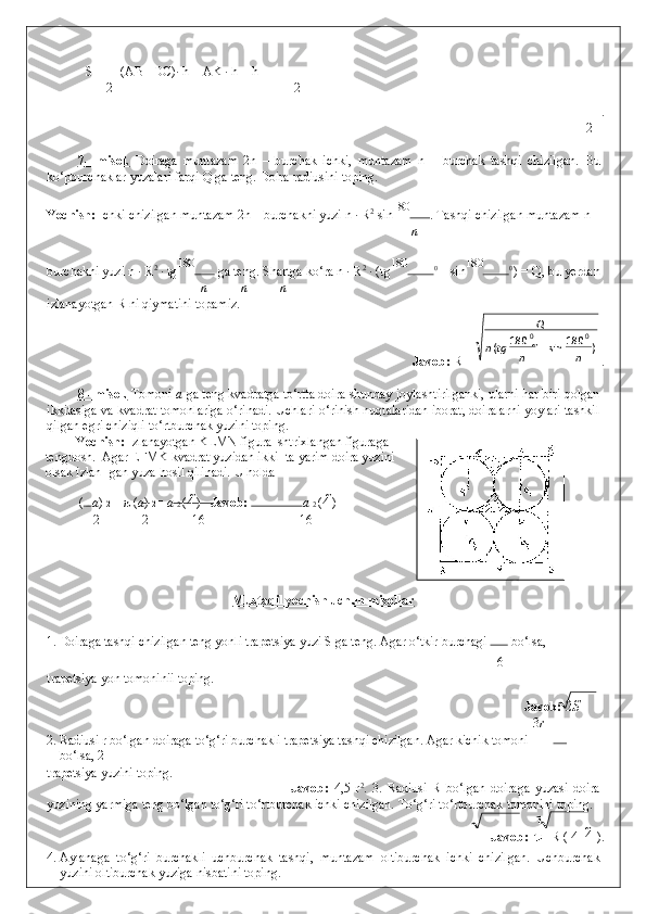   S =  (AB +DC)· h = AK · h = h
2 2
         . 
2
 
7   –   misol.      Doiraga   muntazam   2n   –   burchak   ichki,   muntazam   n   –   burchak   tashqi   chizilgan.   Bu
ko‘pburchaklar yuzalari farqi Q ga teng. Doira radiusini toping. 
Yechish:  Ichki chizilgan muntazam 2n – burchakni yuzi n   · R 2
 sin 180
. Tashqi chizilgan muntazam n –
n
burchakni yuzi n · R 2
 · tg 180
 ga teng.  Shartga ko‘ra n · R 2
 · (tg 180
0
 – sin 180
0 
) = Q, bu yerdan
n n n
izlanayotgan R ni qiymatini topamiz. 
        Javob:  R =   . 
 
8   – misol.     Tomoni  a  ga teng kvadratga to‘rtta doira shunday joylashtirilganki, ularni har biri qolgan
ikkitasiga va kvadrat tomonlariga o‘rinadi. Uchlari o‘rinish nuqtalaridan iborat, doiralarni yoylari tashkil
qilgan egri chiziqli to‘rtburchak yuzini toping. 
Yechish:  Izlanayotgan KLMN figura  shtrixlangan figuraga
tengdosh.  Agar EFMK kvadrat yuzidan ikki- ta yarim doira yuzini
olsak izlan- gan yuza hosil qilinadi.  U holda 
  ( a )  2  –  π  ( a )  2 =  a  2  (4  )    Javob:   a  2  (4  ) 
2 2 16 16
 
 
 
 
Mustaqil yechish uchun misollar  
1. Doiraga tashqi chizilgan teng yonli trapetsiya yuzi S ga teng. Agar o‘tkir burchagi  
 bo‘lsa, 
6
trapetsiya yon tomoninii toping. 
              Javob:   2 S  
3 r
2. Radiusi r bo‘lgan doiraga to‘g‘ri burchakli trapetsiya tashqi chizilgan. Agar kichik tomoni 
bo‘lsa, 2
trapetsiya yuzini toping. 
              Javob:   4,5   r 2
.   3.   Radiusi   R   bo‘lgan   doiraga   yuzasi   doira
yuzining yarmiga teng bo‘lgan to‘g‘ri to‘rtburchak ichki chizilgan. To‘g‘ri to‘rtburchak tomonini toping. 
            Javob:    R (  4     4   ). 
4. Aylanaga   to‘g‘ri   burchakli   uchburchak   tashqi,   muntazam   oltiburchak   ichki   chizilgan.   Uchburchak
yuzini oltiburchak yuziga nisbatini toping.  )180
sin180
( 00
nntgn Q
 