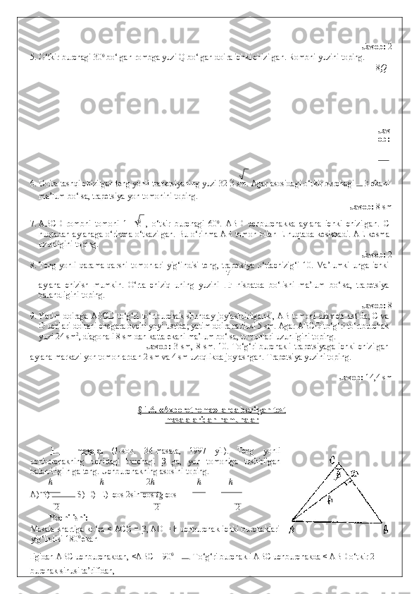               Javob:  2 
5. O‘tkir burchagi 30 0
 bo‘lgan rombga yuzi Q bo‘lgan doira ichki chizilgan.  Rombni yuzini toping. 
8 Q
     
 
 
 
 
Jav
ob: 
  
6. Doira tashqi chizilgan teng yonli trapetsiyaning yuzi 32  3  sm.  Agar asosidagi o‘tkir burchagi  
 3 ekani
ma’lum bo‘lsa, trapetsiya yon tomonini toping. 
              Javob:  8 sm 
7. ABCD   rombni   tomoni   1+   3   ,   o‘tkir   burchagi   60 0
.   ABD   uchburchakka   aylana   ichki   chizilgan.   C
nuqtadan aylanaga o‘rinma o‘tkazilgan.  Bu o‘rinma AB tomon bilan E nuqtada kesishadi.   AE kesma
uzunligini toping. 
              Javob:  2 
8. Teng  yonli  qarama-qarshi  tomonlari   yig‘indisi   teng,   trapetsiya   o‘rtachizig‘i  10.  Ma’lumki   unga  ichki
aylana   chizish   mumkin.   O‘rta   chiziq   uning   yuzini     nisbatda   bo‘lishi   ma’lum   bo‘lsa,   trapetsiya
balandligini toping. 
                Javob:  8 
9. Yarim doiraga ABCD to‘g‘ri to‘rtburchak shunday joylashtirilganki, AB tomoni diametr ustida; C va
D uchlari doirani chegaralovchi yoyi ustida; yarim doira radiusi 5 sm. Agar ABCD to‘g‘ri to‘rtburchak
yuzi 24 sm 2
, diagonali 8 sm dan katta ekani ma’lum bo‘lsa, tomonlari uzunligini toping. 
                Javob:   3   sm,  8   sm.  10.   To‘g‘ri   burchakli   trapetsiyaga   ichki   chizilgan
aylana markazi yon tomonlardan 2 sm va 4 sm uzoqlikda joylashgan.  Trapetsiya yuzini toping. 
                           
          Javob:  14,4 sm 
 
 
§ 1.6. «Axborotnoma» larda berilgan test
masalalaridan namunalar  
 
 
1   –   masala.   (1-son.   34-masala,   1997   yil).   Teng   yonli
uchburchakning   uchidagi   burchagi   β   ga,   yon   tomoniga   tushirilgan
balandligi h ga teng.  Uchburchakning asosini toping. 
h h 2 h h h
A) B)   S) D)  E)  cos   2sin  	 cos  	 tg  	 cos 
2 2 2
Yechilishi:  
Masala shartiga ko‘ra < ACB = β, AD = h uchburchak ichki burchaklari
yig‘indisi 180 0 
ekan- 
ligidan ABC uchburchakdan, <ABC = 90 0
 –  
. To‘g‘ri burchakli ABC uchburchakda < ABD o‘tkir 2
burchak sinusi ta’rifidan,  