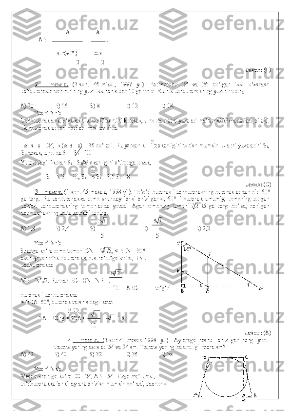 h h
  AB =  =   .  
sin(90 0 
  
) cos 
2 2
              Javob:  (E) 
 
2   –   masala.   (3-son.   46-misol,   1997   yil).   Perimetrlari   24   va   36   bo‘lgan   ikki   o‘xshash
uchburchaklardan birining yuzi ikkinchisidan 10 ga ortiq.  Kichik uchburchakning yuzini toping. 
   
A) 20   B) 16   S) 8    D) 12   E) 18. 
Yechilishi: 
Uchburchaklarda o‘xshashlik koeffitsentini k desak, u holda ularni yuzalari ma’lumki k 2
 marta farq qiladi.
Uchburchaklar perimetrlari mos ravishda 
 
   a + в  +c = 24,  k ( a + в  +c) = 36 bo‘ladi. Bu yerdan k =  3
2  ekanligini topish mumkin. Ularni yuzalarini S
1 ,
S
2  desak, u holda S
1  = S
2  – 10. 
Yuqoridagi fikrdan S
1 = S
2 /k 2
 ekanligini e’tiborga olsak, 
 S
1  = k 2
S
1  – 10, S
1  =  S
1  – 10   S
1  = 8               
        Javob:  (C) 
3 – masala.  (1-son. 45-masala, 1998 yil). To‘g‘ri burchakli uchburchakning burchaklaridan biri 60 0
ga   teng.   Bu   uchburchakka   romb   shunday   ichki   chizilganki,   60 0
  li   burchak   umumiy,   rombning   qolgan
uchlari   uchburchakning   tomonlarida   yotadi.   Agar   rombning   tomoni   12   /5   ga   teng   bo‘lsa,   berilgan
uchburchakning katta katetini toping. 
3 3 6 3
A) 1,8   B) 2,4   S)    D)     E) 2,2 
5 5
Yechilishi: 
Shartga ko‘ra romb tomoni CN = 12 /5, < BEN = 30 0
ekanligidan o‘tkir burchak sinusi ta’rifiga ko‘ra, BNE
uchburchakda 
3 12
NB = NE/2. Bundan BC =CN +NB =. 
10   ABC   –   to‘g‘ri
burchakli uchburchakda  
< BCA=60 0
, burchak qarshisidagi katet  
3 12
BA =BC tg <BCA =  · 3 = 1,8. 
10
            Javob:  (A) 
4 –   masala.      (3-son.40-masala.1998   yil).   Aylanaga   tashqi   chizilgan   teng   yonli
trapetsiyaning asoslari 54 va 24 sm.  Trapetsiyaning balandligi necha sm? 
A) 42   B) 40    S) 32   D) 36   E) 38 
 
Yechilishi: 
Masala shartiga ko‘ra DC =24, AB =54. Bizga ma’lumki,
to‘rtburchakka ichki  aylana chizish mumkin bo‘ladi, qachonki  
