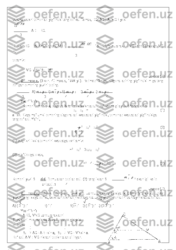 qarama-qarshi tomonlari yig‘indisi teng bo‘lsa.  Demak, DC+AB= AD+CB yoki 
D С 
  АВ
   = AD = BC. 
2
Bundan BC = 39. Shuningdek, MB =  АВ   	

DС
 = 15. To‘g‘ri burchakli BMC uchburchakdan MC
ni 
2
topamiz: 
 
  MC =  39 2
15 2
 = 36 
                Javob:  (D) 
5  –   masala.   (5-son.  40-masala,   1998   yil).   Perimetri   2  r   ga,   diagonallarining   yig‘indisi   m   ga   teng
bo‘lgan rombning yuzini toping. 
A)  m  2    p  2   B)  m  2    p  2  S)  m  2    p  2   D)  m  2    p  2  E)  m  2    p  2  
2 2 4 4 4
Yechilishi: 
  Rombni tomonini  a,  diagonallarini mos ravishda d
1 2
 + d
2 2
 deb belgilaylik. Shartga ko‘ra  
d
1  + d
2  =m               (1) 
a =r/2. Bizga ma’lumki rombning diagonallari kvadratlari yig‘indisi, tomonlar kvadratlari yig‘indisiga
teng bo‘ladi.  Ya’ni, 
p  2
 = d
1 2
 + d
2 2
             (2) 
      4( )
2
(1) tenglikni ikkila tomonini kvadratga oshiramiz: 
     
    m 2
 = d
1 2
 + 2d
1 d
2  + d
2 2
 
(2) ni e’tiborga olsak,  
m 2
 = 4 ·  p  2  + 2d
1   ·d 2            (3) 
4
Rombni   yuzi   S   =   d    1   d    2     formuladan   topilar   edi.   (3)   tenglikdan   S   =   m  
2    	

p  
2
  ekanligi   kelib
chiqadi.  2 4
                Javob:  (D) 
6   –   masala.   (12-son.   10-masala,   1998   yil).   Uchburchakning   asosiga   parallel   to‘g‘ri   chiziq   uning
yuzini teng ikkiga bo‘lsa, asosidan boshlab hisoblaganda uning yon tomonlarini qanday nisbatda bo‘ladi. 
A) ( 2  1) :1   B) 1:1   S)  :1  D) ( 3  1):1 E) (2 2  1): 1 
Yechilishi: 
  ABC, MNC uchburchaklarni 
Yuzalarini mos ravishda S
1  va S
2  deb belgilaylik. 
U holda,  
S
1  =  AC · AB · sin  α ,   S
2  =  MC · MNsin  α . 
Bo‘ladi. AM : MC nisbatni topish talab qilingan.  