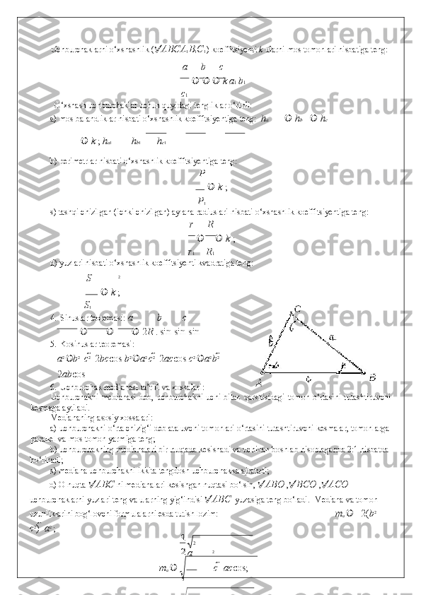 21Uchburchaklarni o‘xshashlik (  ABC A
1 B
1 C
1  ) koeffitsiyenti  k  ularni mos tomonlari nisbatiga teng: 
a b c
         k   a 1  b 1 
c 1
  O‘xshash uchburchaklar uchun quyidagi tengliklar o‘rinli: 
a) mos balandliklar nisbati o‘xshashlik koeffitsiyentiga teng:   h а    h b    h c
   k  ;  h а 1 h b 1 h c 1
b) perimetrlar nisbati o‘xshashlik koeffitsiyentiga teng: 
P
     k  ; 
P
1
s) tashqi chizilgan (ichki chizilgan) aylana radiuslari nisbati o‘xshashlik koeffitsiyentiga teng: 
r R
    k  ; 
r 1 R 1
d) yuzlari nisbati o‘xshashlik koeffitsiyenti kvadratiga teng: 
S 2
        k  ; 
S
1
4. Sinuslar teoremasi:  a b c
   	
 2 R  .  sin  	 sin  	 sin 
5. Kosinuslar teoremasi: 
   a 2 
 b 2 
 	
 c 2 
 	 2 bc cos   b 2 
 a 2 
c 2 
 	 2 ac cos   c 2 
 a 2 
b 2 
 	
2 ab cos  
6. Uchburchak medianasi ta’rifi va xossalari: 
Uchburchakni   medianasi   deb,   uchburchakni   uchi   bilan   qarshisidagi   tomon   o‘rtasini   tutashtiruvchi
kesmaga aytiladi. 
Mediananing asosiy xossalari: 
a) uchburchakni o‘rta chizig‘i deb ataluvchi tomonlari o‘rtasini tutashtiruvchi kesmalar, tomonlarga
parallel va mos tomon yarmiga teng; 
b) uchburchakning medianalari bir nuqtada kesishadi va uchidan boshlab hisoblaganda 2:1 nisbatda 
bo‘linadi; 
s) mediana uchburchakni ikkita tengdosh uchburchakka ajratadi; 
d) O nuqta   ABC  ni medianalari kesishgan nuqtasi bo‘lsin,   ABO  ,  BCO  ,  ACO  
uchburchaklarni yuzlari teng va ularning yig‘indisi   ABC    yuzasiga teng bo‘ladi.  Mediana va tomon 
uzunliklarini bog‘lovchi formulalarni esda tutish lozim:           m
a   2( b 2 
 
c 2
)    a 2 
; 
2
a 2
          m
a     c    ac cos ;  