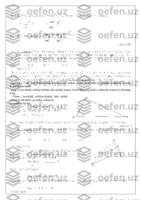  ABC va MNC uchburchaklar o‘xshash bo‘lib, o‘xshashlik    
koeffitsiyentini k desak,  
  k 2
 =  S 
= 2      k =  AC 
= 2 , 
S МС
AC – MC = AM ekanligidan   АМ 
  АС   	

МС 
 	
 2  
1
.      
МС МС 1
              Javob:  (A). 
 
7 – masala.   (12-son. 87-masala,  1998 yil). O‘tkir burchakli uchburchak tomonlarining uzunliklari
natural   sonlardan   iborat   va   ular   ayirmasi   4   ga   teng   bo‘lgan   ariffmetik   progressiyani   tashkil   qiladi.   Shu
uchburchak kichik tomonining eng kichik qiymati nechaga teng bo‘lishi mumkin. 
 
A) 8    B) 15   S) 14    D) 12   E) 13. 
Yechilishi: 
  Aniqlik   uchun   kichik   tomoni   AC   =x   desak,   u   holda   BC   =x+4,   AB   =x+8   bo‘ladi.   Uchburchak
tengsizligidan  x ni qiymatini  4 dan katta  bo‘lishini  ko‘rish mumkin.  Bu ma’lumot  yetarli  emas, chunki
shartga ko‘ra uchburchak o‘tkir burchakli. Quyida  Al-Xorazmiy teoremasi ni keltiramiz: 
Teorema:   O‘tkir   burchakli   uchburchakda   ikki   kichik   tomon   kvadratlari   yig‘indisi   uchinchi   tomoni
kvadratidan katta; 
  To‘g‘ri burchakli uchburchakda ikki kichik tomon kvadratlari yig‘indisi uchinchi tomoni kvadratiga
teng; 
  O‘tmas   burchakli   uchburchakda   ikki   kichik
tomon kvadratlari yig‘indisi uchinchi 
tomonidan kichik;    
Demak, AC 2
 + BC 2 
>AB 2
 shart urinli.  U holda,  
x 2
 + (x+4) 2
 > (x+8) 2
   x 2
 – 8x – 48 >0. 
  x  (–  ; – 4)   (12; + ). 
 
Yuqori dagi natijaga ko‘ra ABC uchburchakning kichik tomonining eng kichik qiymati 13 bo‘lar ekan. 
                Javob:  (E) 
8   –   masala.   (1-son.   49-masala,   1999   yil).   Shaklda   berilganlarga   ko‘ra   ADEC   to‘rtburchakning
yuzini toping. 
 
A) 10   B) 6    S) 12   D) 8    E) 7 
 
Yechilishi: 
  Talab qilingan to‘rtburchakning yuzi ABC uchburchak
yuzidan BDE uchburchak yuzini ayirishdan topiladi. BDE uchbur-
chak misr uchburchagi bo‘lib, uning yuzi  
DЕ   	
 ВЕ  S BDE  =   = 6. 
2
ABC – uchburchak yuzini    
 S
ABC  =  AB · BS · sin < β 
formulalardan foydalanib topamiz.  B  burchakning sinusi BDE uchburchakdan topiladi. sin < B = 4/5, 
S
ABC  =  · 9 · 5 ·   = 18 
Izlangan yuza   