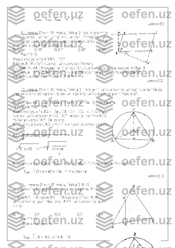     S
ADEC  = S
AVC  –S
BDE  = 18 – 6 = 12. 
              Javob:  (S) 
 
9 – masala.  (2-son. 45- masala, 1999 yil). Parallelogramning
o‘tkir   burchagi   uchidan   uning   shu   uchidan   o‘tmaydigan   yon
tomonlariga tushirilgan perpendikulyar orasidagi burchak   130 0
 ga
teng.  Parallelogramning burchagini toping. 
A) 40 0
   B) 45 0
   S) 50 0    
 D) 55 0 
  E) 35 0
 
Yechilishi: 
Masala shartiga ko‘ra < MAN =130 0
 
ABN va ADM to‘g‘ri burchakli uchburchaklar o‘xshash, 
chunki<ABN=<ADM ekanligi kelib  chiqadi. Shu burchakni kattaligini α desak va  <BAD =β 
deb olsak, α + β = 90 0
, 2α + β = 130 0
.  Bu tenglamalardan tuzilgan tenglamalar sistemasidan 
izlangan burchakni topish mumkin:  β  =50 0
. 
            Javob:  (C)  
 
10–masala.   (2-son.   50-masala,   1999   yil).   Teng   yonli   uchburchakning   uchidagi   burchagi   2 α   ga,
unga tashqi chizilgan aylananing raadiusi R ga teng. Uchburchakning yuzi nimaga teng? 
 
A) R 2
sin 2 α  cos  α   B) R 2
cos  α  sin 2
 2 α  C) R 2
 sin 2
 2 α   D) 4R 2
cos 3
α  sin α  
E) 2R 2
cos 2
α    Yechilishi: 
Masala shartiga ko‘ra ACB = 2 α  ,  OA =OB = OC =R. BDC to‘g‘ri
burchakli uchburchakdan <DBC = 90 0
 –  α  ekanligi- dan mos AOC
markaziy burchak 180 0
 – 2 α   ga teng. 
AOC   uchburchakdan,   AC   tomonni   kosinuslar   teoremasi   bo‘yicha
topamiz: 
AC =  R 2
R 2
2 R 2
cos(180 0 
2 )  =  
= R 2(1   cos2 ) = R 4
1  
cos2  
=2 R cos α   
2
ABC uchburchakning yuzini S
ABC  =  AC 2
 sin <ACB formula bo‘yicha hisoblaymiz: 
  S
ABC  =  (2R cos  α ) 2
 sin 2 α  = 4 R 2
 cos 3
α  sin α . 
                Javob:  (D) 
 
11 – masala.  (3-son. 46-masala, 1999 yil). ABC
uchburchakning AB va AC tomonlarida shunday K va M nuqtalar
olindiki, AK =  AB ga va AN =   AC ga teng bo‘ladi.  ABC 
uchburchakning   yuzi   18ga   teng.   AKN   uchburchakning   yuzini
toping. 
 
A) 4    B) 6    S) 9    D) 2    E) 3. 
Yechilishi: 
  Masala shartiga ko‘ra  
  S
ABC  =  · AB · AC · sin < A = 18.  