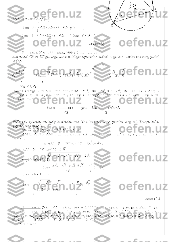 ANK uchburchakning yuzi 
S
ANK  =   ·   AC ·   AB · sin < A  yoki 
S
ANK  =   ·   AB · AC · sin < A = =  S
ABC =   · 18 = 4 
               
    Javob: (A) 
 
12 – masala.  (4-son. 43-masala, 1999 yil). Uchburchak 
burchaklari   45 0
  va   60 0
  ga,   unga   tashqi   chizilgan   aylananing   radiusi   R   ga   teng.   Uchburchakning   yuzini
toping. 
2
2 2
2
A) 3 R
2  3
  B)  R            3 
1)  S)  R 2 
(  2
  3)  D)  R 4  6
   E)  R
2  (3  	 3). 
4 2
Yechilishi: 
  Masala  shartiga  ko‘ra  ABC  uchburchakda   <A  =   60 0  
,    <C  =  45 0
,  <  B  =75 0
,  OA  =OB=OC=R.  Aniqlik
uchun AC = a , BC = в   , AB =c deb belgilab olaylik. Izlanayotgan uchburchak yuzini ikkita qulay usulda
topish mumkin: 
S ∆ABC  =  a в  с   yoki   S ∆ABC  =  1 arsin <A. 
4 R 2
 
Ma’lumki,   aylanada   markaziy   burchakka   mos   ichki   burchak   uning   yarmiga   teng   edi.   Shunga   ko‘ra
quyidagilarga egamiz: 
  <AOC = 90 0
 , < BOC =120 0
, <AOC = 150 0
  
  ∆AOC,   ∆BOC,   ∆AOB   uchburchaklarda   kosinuslar   teoremasini   qo‘llab   a,   в   ,   c   larni   topish
mumkin. 
   
  S ABC =  1
0
 =  R
2 
(3   3) ; 
R 2   3 · R 3 ; sin60
2 4
                Javob:  (E) 
 
13   –   masala.   (5-son.   43   –masala,   1999   yil).   To‘rtta   nuqta   aylanani   yoylarga   ajratadi.   Yoylar
uzunliklari   maxraji   2   ga   teng   geometrik   progressiyani   tashkil   etadi.   Shu   to‘rtta   nuqtani   ketma-ket
tutashtirish natijasida hosil bo‘lgan to‘rtburchakning diagonallari orasidagi eng katta burchakni toping. 
A) 100 0
  B) 120 0
  S) 150 0
  D)130 0
  E) 140 0 
Yechilishi:  (3 