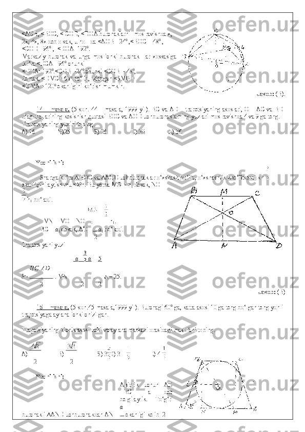 23<AOB, <BOC, < COD, <DOA burchaklarni  mos ravishda x,
2x, 4x, 8x deb olsak, u hol- da <AOB =24 0
 ,<BOC = 48 0 
,
<COD =96 0
 ,  <DOA=192 0
. 
Markaziy   burchak   va   unga   mos   ichki   burchak-   lar   xossasiga
ko‘ra <DCA =96 0
 chunki  
<DOA=192 0
.<CDB =24 0
 chunki <COB = 48 0
, 
demak, <DMC =60 0
 bo‘lib, izlangan <SMB =   
<DMA =120 0
 ekanligini ko‘rish mumkin.    
                Javob:  (B). 
 
14 – masala.   (5-son. 44 – masala, 1999 yil). BC va AD – trapetsiyaning asoslari, O – AC va BD
diagonallarining kesishish nuqtasi BOC va AOD uchburchaklarning yuzlari mos ravishda 4 va 9 ga teng. 
Trapetsiyaning yuzini toping. 
A) 16    B)25    S) 26   D) 30   E) 36. 
 
 
 
Yechilishi:  
  Shartga ko‘ra ∆ BOC va ∆AOD uchburchaklar o‘xshash bo‘lib, o‘xshashlik koeffitsenti k =  
ekanligini aytish mumkin.  Bu yerda MO = h
1  desak, NO =
 h
1  bo‘ladi. 
  MN = MO + NO     h
1 . 
  BC =  a
1  desak, AD =  a
1  bo‘ladi. 
2
Trapetsiyani yuzi 
а   а 5
ВС    АD
S=  .  MN =  .   h
1 = 25. 
2 2 2
                Javob:  (B) 
 
15 – masala.  (5-son.45-masala,1999 yil). Burchagi 60 0
 ga, katta asosi 10 ga teng bo‘lgan teng yonli
trapetsiyaga aylana ichki chizilgan. 
 
Trapetsiyaning kichik asosi uchi va aylana markazi orasidagi masofani toping.  
 
4 2 3 3
A)  B)  S) 3 D) 3   E) 4 
2 2
 
Yechilishi: 
  Aniqlik   uchun   AD
=BC   =a   deb
belgilaylik.   To‘g‘ri
a
burchakli ∆AND uchburchakdan AN =  ekanligi kelib  2 