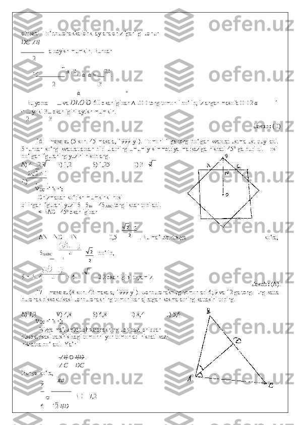 chikadi. To‘rtburchakka ichki aylana chizilganligi uchun  
DС    АВ
 =a deyish mumkin.  Bundan   
2
  10  
a  
10
 =  a   a  =  20 
. 
2 3
a 0
  Bu yerda   =  va  DLO     60  ekanligidan ∆LOD teng tomonli bo‘lib, izlangan masofa OD 2  a 1
=  yoki 3  ekanligini aytish mumkin.  
2 3
                Javob:  (D) 
 
16 – masala.   (5-son. 45-masala,  1999 yil). Tomoni 1 ga teng bo‘lgan kvadrat ustma-ust quyiladi.
Shundan   so‘ng   kvadratlardan   biri   ularning   umumiy   simmetriya   markaziga   nisbati   45 0
  ga   burildi.   Hosil
bo‘lgan figuraning yuzini hisoblang. 
A) 4 – 2 2  B) 1,2   S) 1,25   D) 3 – 2 
E) . 
Yechilishi: 
  Chizmadan ko‘rish mumkinki hosil  
qilingan figurani yuzii S =S
kv  + 4S
ABC  tenglikdan topiladi. 
  < BAC =45 0
 ekanligidan  
2
AN = NC = BN =   – 0,5 =  .   Bu ma’lumotlarga ko‘ra, 
S
∆ABC  =  bo‘lib, 
2
S = 1+4   = 4 – 2 2 ekanligini topamiz. 
              Javob:  (A). 
17 – masala.  (8-son. 43-masala, 1999 yil). Uchburchakning tomonlari 6; 9 va 12 ga teng.  Eng katta
burchak bissektrisasi uchburchakning tomonidan ajratgan kesmalarning kattasini toping. 
 
A) 7,2   V) 4,8   S) 6,8   D) 8,4   E) 5,6 
Yechilishi: 
  Bizga ma’lumki uchburchakning uchidan  chiqqan
bissektrisasi qarshisidagi tomonni yon tomonlari nisbati kabi
nisbatda bo‘ladi.  Ya’ni 
    АВ   	
 ВD  . 
АС DС
Bunga ko‘ra, 
9 ВD
 
 BD = 7,2 
6 12   В D 2 12

2 2 