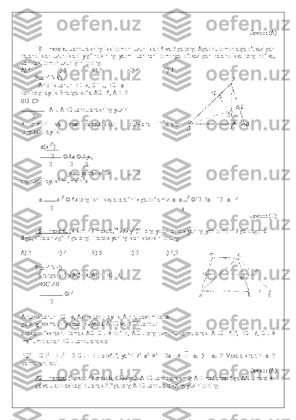     
  Javob:  (A) 
 
18 – masala.  Uchburakning ikki tomoni uzunliklari 6 va 3 ga teng. Agar bu tomonlarga o‘tkazilgan
balandliklar   uzunliklari   yig‘indisining   yarmi   uchinchi   tomonga   o‘tkazilgan   balandlikka   teng   bo‘lsa,
uchinchi tomon uzunligini toping. 
A) 6    B) 5    S) 3    D) 4    E) 7 
Yechilishi: 
  Aniqlik uchun BD=x, CF=u, BC = a 
deb belgilaylik. Shartga ko‘ra AC =6, AB=3 
ВD    CF
 =AE. ABC uchburchakning yuzini  
2
3   tomoni   va   mos   balandliklaar     bo‘yicha   ifodalarini
tenglashtiraylik: 
a ( x   
y
)  
  2    6 x     3   y  , 
2 2 2
y  bu yerdan y=2x     =2 
ekanligini aytish mumkin.  x
a   x   
y 
   6 x  tenglikni ikkala tarafini x ga bo‘lamiz:  a    a  y 
 12   3 a  = 12     a = 4 
2 x
                Javob:  (D) 
 
19 – masala.   (8-son. 47-masala, 1999 yil). Teng yonli tarpetsiyaning yon tomoni 7 ga diagonali
8 ga, o‘rta chizig‘i 4 ga teng.  Trapetsiyaning kichik asosini toping. 
 
A) 3    B) 4    S) 5    D) 2    E) 4,2 
 
Yechilishi: 
   Shartga ko‘ra AC= 8, AD =BC =7, 
DС   	
 АВ
   	
 4 
2
Aniqlik uchun DC = a , AB= в  deb olaylik.  AB ni davomida   a
ga teng kesma qo‘yamiz. Bu yerda ADC va BCE uchbur- 
chaklar   o‘xshash.   Demak   AC=CE=8   bo‘lib,   ACE   teng   tomonli   uchburchak.   AEC   =60 0
,   BC   =7,   CE=8
ma’lumotlardan BCE uchburchakda 
BC 2
  =   CE 2
  +BE 2
  –   2   CE   ·   BE   cos60 0
,   ya’ni   7 2
= a 2
+8 2
  –   2 a   ·   8   ·     a
1 =5       a
2 =3   Masala   shartini   a =3
qanoatlantiradi. 
                Javob:  (A) 
20 – masala .  (10-son.47-masala, 1999 yil).  ABC uchburchakning AD medianasi 6 ga AC tomoni 8 
ga va ular orasidagi burchak 30 0
 ga teng ABC uchburchakning yuzini toping.  