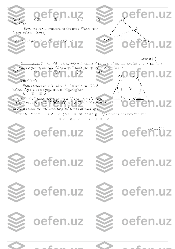 A) 28   B) 26   S) 22   D) 30   E) 24 
Yechilishi: 
  Bizga   ma’lumki   mediana   uchburchak   Yuzini   teng
ikkiga bo‘ladi. Demak, 
S
∆ ABC  = 2 · S
∆ ACD = 2 ·   · 6 · 8 · sin30 0
 =24. 
 
                 
 
Javob:  (E)   
21 – masala.  (10-son. 48-masala,1999 yil). Radiusi 4 ga teng bo‘lgan doiraga tashqi chizilgan teng
yonli trapetsiyaning perimetri 40 ga teng. Trapetsiyaning kichik asosini toping. 
A) 3    B) 4    S) 5    D) 2    E) 6 
 
Yechilishi: 
  Masala shartidan ko‘rinadiki, R =4 ekanligidan DE=8  
bo‘ladi. Aylana trapesiyaga ichki chizilganligidan 
  AD+BC= DC+AB 
tenglik o‘rinli. Trapetsiyaning perimetri 40 ekanligini e’tiborga  
olsak,   u   holda   AD=BC=10   kelib   chiqadi.   ADE   to‘g‘ri   burchakli
uchburchak topilgan ma’lumotlarga ko‘ra misr uchburchagi.  
Bundan AE=6 hamda DC+AB=20, (AB=DC+2AE) ekanligidan, izlangan kichik asos topiladi: 
        DC=20 – AB =20 – DC – 12   DC = 4 
 
                Javob:  (B) 
 
  