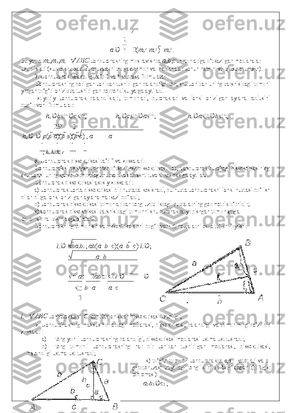 4
          a     2( m
b 2 
  m
c 2 
)    m
a 2 
. 
Bu yerda  m
a , m
b , m
c  -   ABC  uchburchakning mos ravishda  a , b , c   tomonlariga o‘tkazilgan medianalar 
uzunliklari (xuddi shu kabi formulalarni qolgan tomon va medianalar uchun ham hosil qilish mumkin).  
7. Uchburchak balandligi ta’rifi va hisoblash formulalari:  
Uchburchakning berilgan uchidan tushirilgan balandligi deb, shu uchidan uning qarshisidagi tomoni
yotgan to‘g‘ri chiziqqa tushirilgan perpendikulyarga aytiladi. 
Ixtiyoriy   uchburchak   balandliklari,   tomonlari,   burchaklari   va   ichki   chizilgan   aylana   radiusini
bog‘lovchi formulalar: 
  h
a   b sin  c sin ,   h
b   c sin  a sin ,   h
c   a sin  b sin ,  
2 S 
2
  h
a        p ( p  a )( p  в )( р   с )  ,  a a
1 1 1 1
   +  +  =  ;  h a  h b  h c  r
8. Uchburchak bissektrisasi ta’rifi va xossalari:  
Uchburchakni berilgan uchidan o‘tkazilgan bissektirsasi deb, uchburchak burchagi bissektirsasining
shu uchni uning qarshi tomondagi nuqta bilan tutashtiruvchi kesmasiga aytiladi. 
Uchburchak bissektrisasi asosiy xossalari: 
a) uchburchak uchta bissektrisasi bir nuqtada kesishadi, bu nuqta uchburchakni ichki nuqtasi bo‘lish
bilan birga ichki chizilgan aylana markazi bo‘ladi; 
b) uchburchak bissektrisasi tomonlaridan teng uzoqlikdagi nuqtalarning geometrik o‘rnidir; 
s) uchburchak bissektrisasi qarshisidagi tomonni shu burchakka yopishgan tomonlariga 
proporsional qismlarga ajratadi. 
Uchburchakning tomonlari va bissektrisalarini bog‘lovchi formulalarni esda tutish foydali: 
 
l
c    ab a
1 b
1  ;  ab ( a   	 b   	 c )( a   	 b   	 c )  l
c   ;
a   	
 b
sin  	
 ac 2 ab cos 2  l c 
  
  sin  	
 b   	 a a   	 c
2
 
l
c  -   ABC   uchburchakni   C   uchidan chiqqan bissektrisasi uzunligi; 
9.   Uchburchakning  maxsus  hollardagi  medianasi,  bissektrisasi,  balandligi  va tomonining  ba’zi  bir
xossalari: 
a) teng yonli uchburchakning balandligi, bissektrisasi medianasi ustma-ust tushadi; 
b) teng   tomonli   uchburchakning   har   bir   uchidan   tushirilgan   medianasi,   bissektrisasi,
balandligi ustma-ust tushadi; 
s) to‘g‘ri tomonli uchburchakda   a,в   - katetlari va c-
gipotenuzasi   quyidagi   tenglik   bilan   bog‘langan   (Pifagor
teoremasi) 
a 2  b 2   c 2  ;  