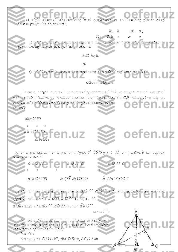 d)   to‘g‘ri   burchakli   uchburchakning   kateti   gipotenuzasi   va   shu   katetining   gipotenuzadagi
proyeksiyasiga o‘rta proporsional; 
b c
b a c
a  ; 
        ;   	 b c a c
d) to‘g‘ri   burchakli   uchburchakning   to‘g‘ri   burchagidan   tushirilgan   balandligi,   katetlarning
gipotenuzadagi proyeksiyalariga o‘rta proporsional:    
b c   	
 h c  ;  h c 
a c
e) to‘g‘ri burchakli uchburchakda tomonlar va burchaklarni bog‘lovchi tengliklar: 
     
a  c sin ,  b  c cos . 
 
1-masala.   To‘g‘ri   burchakli   uchburchakning   perimetrlari   132   ga   teng,   tomonlari   kvadratlari
yig‘indisi 6050.  Katta va kichik katetlari orasidagi farqini toping.  Yechish:    a , b  -  katetlar;  c  -  gipotenuza
va  a   b  bo‘lsin. Masala shartidan quyidagi tengliklar sistemasiga ega 
bo‘lamiz: 
   
  a b c  132
  2 2 2
a  b  c   6050  
 a 2  b 2   c 2
 
Ikkinchi tenglamaga uchinchi tenglamani qo‘ysak,   c 2
=3025   yoki   c=55 . U holda   a   va   b   larni quyidagi
sistemadan topamiz: 
  a    b     77  b     77    a  b     77    a
  2 2   2 2   2  
a    b   3025
a    (77    a )   3025
a    77 a  1452    0
 
bu yerdan   a   ni ikkita qiymatini hosil qilamiz:   a
1      44,  a
2    33 , xuddi shuningdek   b   ni ham mos ikkita
qiymatini hosil qilamiz:  b
1   33,  b
2     44  в  
1 =33,  в  
2  
=44. 
a   b  shartga ko‘ra  a  	
 44,  b  	 33 .  Bundan   a  b   11 .  
Javob:  11. 
 
2-masala .   Agar   teng   yonli   uchburchakning   asosiga   va   yon
tomoniga o‘tkazilgan balandliklari mos ravishda 5 va 6 sm bo‘lsa,
uchburchakning tomonlarini toping. 
Yechish:   
Shartga ko‘ra  AB     BC  ,  BM     5 sm ,  AK     6 sm .   