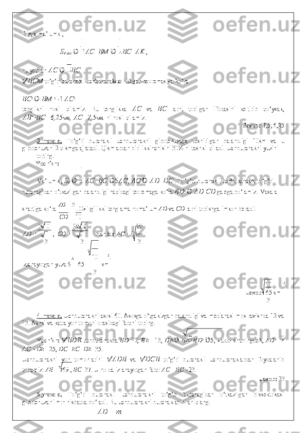 Bizga ma’lumki, 
S
 ABC     AC    BM     BC    AK  , 
bu yerdan  AC     BC  
 BCM  to‘g‘ri burchakli uchburchakda Pifagor  teoremasiga ko‘ra  
BC 2 
   BM  2 
   AC 2
 
tenglikni   hosil   qilamiz.   Bu   tenglikka   AC   va   BC   larni   topilgan   ifodasini   keltirib   qo‘ysak,
AB=BC=6,25 sm , AC=7,5 sm   ni hosil qilamiz. 
Javob:  7,5; 6,25 
 
3-masala.   To‘g‘ri   burchakli   uchburchakni   gipotenuzaga   tushirilgan   balandligi   10sm   va   u
gipotenuzani 2 qismga ajratadi. Qismlardan biri ikkinchisini 30% ni tashkil qiladi. Uchburchakni yuzini 
toping. 
Yechish: 
Ma’lumki,  S
       AC    BC   5 AC ,  AC     AD    DC  .  To‘g‘ri burchakli uchburchakni to‘g‘ri 
burchagidan o‘tkazilgan balandligi haqidagi teoremaga ko‘ra  BD 2 
  AD  CD  ga ega bo‘lamiz.  Masala 
shartiga ko‘ra  А D
 =  3 
. Oxirgi ikki tenglama noma’lum  AD  va  CD  larni topishga imkon beradi: 
СD 10
3 10 10 10 10
  AD  = ,   CD  =  bundan  AC  = 13. 
3 3 3
∆  10 2
.  
Izlanayotgan yuza S = 65  sm
3
10 2
. 
Javob:  65 sm
3
 
4-masala.  Uchburchakni asosi 60. Asosga o‘tgakizgan balandligi va medianasi mos ravishda 12 va
13. Asosi va katta yon tomoni orasidagi farqni toping. 
Yechish:    BDE   uchburchakda   BD =12 , BE   =13,   DE    В E 2  
В D 2  
 5 , xuddi shuningdek,   AD=  
AC – DE  =25,  DC=EC+DE =35. 
Uchburchakni   yon   tomonlarini    ADB   va    DCB   to‘g‘ri   burchakli   uchburchaklardan   foydalanib
topamiz:  AB  = 769 ,  BC =37. U holda izlanayotgan farq:  AC – BC  =23. 
                    Javob:  23. 
 
5-masala.   To‘g‘ri   burchakli   uchburchakni   to‘g‘ri   burchagidan   o‘tkazilgan   bissektrisasi
gipotenuzani m:n nisbatda bo‘ladi. Bu uchburchakni burchaklarini aniqlang. 
А D m 