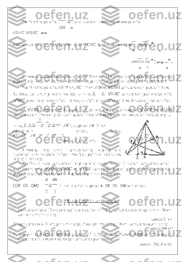 Yechish:  Shartga ko‘ra     . Ichki burchakni bissektrisasi xossasiga ko‘ra  
DВ n
AD:AC=BD:BC =m:n.  
ABC  uchburchak to‘g‘ri burchakli ekanligidan:  AC:BC=tg .   U holda  =arcctg m , = 
 – arctg  m 
.  
n 2 n
                  Javob:  arctg  m 
,  
  arctg  m 
;   
n 2 n
 
6- masala.  Uchburchakni balandligi asosini 36 sm va 14 sm bo‘lgan qismlarga bo‘ladi. Uchburchak
yuzasini teng ikkiga bo‘luvchi, asosiga perpendikulyar to‘g‘ri chiziq asosni qanday qismlarga ajratadi? 
Yechish:  Shartga ko‘ra  AD =36 sm,  DC = 14 sm.  ADB  va   CBD  uchburchaklarni yuzalarini S
1  va 
S
2   desak,   ular   umumiy   balandlikka   ega.   U   holda   S
1   +   S
2      ABC   uchburchakni   yuzi   shartga   ko‘ra
 EKC  yuzani teng ikkiga bo‘ladi.  Demak, bu to‘g‘ri chiziq  AC  asosni  A  va  D  nuqtalari orasidan o‘tadi.
Bundan    AKE   uchburchakni   S
3   yuzasi     S   ga   teng   ekanligini   aniqlaymiz.    AKE   va    ADB
uchburchaklarni o‘xshashligidan ularni yuzalari nisbati  AK  va  AD  tomonlari kvadratlari nisbatiga teng.  U 
holda,  S
1  : S
3   	
 S  : S   36 2 
:  AK  2 
, bu yerdan  AK =30  sm 
ekanligi kelib  chiqadi,  demak,  
KC=AC – AK  =36+14 – 30 = 20.  
Javob:  30 sm; 20 sm;  
 
7-masala.   Teng   tomonli   uchburchakning   ixtiyoriy   ichki
nuqtasidan   tomonlarigacha   bo‘lgan   masofalar   yig‘indisi   balandlikka
tengligini isbotlang. 
Yechish.   O   nuqta   uchburchakni   ixtiyoriy   ichki   nuqtasi   bo‘lsin.   O   nuqtani   uchburchak   uchlari
bilan   tutashtiramiz.    AOB   ,  BOC   va    COA   uchburchak   yuzalari   yig‘indisi   ABC   uchburchak
yuzasini beradi.  Uchburchak tomonini  a , balandligini h bilan belgilasak.  
a ah
( OK   	
 OL   	 OM )     ni hosil qilamiz. Bu yerdan  h=OK+OL+OM  kelib chiqadi. 
2 2
 
Mustaqil yechish uchun misollar  
 
1. Uchburchakni asosi 12 sm, asosidagi burchaklaridan biri 120 0
.  Bu burchak qarshisidagi tomon   28 sm.
Uchinchi tomonini toping. 
                    Javob:  20 sm. 
2. Uchburchak asosi 20 sm, yon tomonlariga o‘tkazilgan medianalari 18 sm. Uchburchak yuzini toping. 
                    Javob:  288 sm 2
 
3. Teng yonli uchburchakni asosidagi burchagi   bo‘lib, 45 0
 dan katta.  Yuzasi S. Asosidagi    burchagidan
chiqqan balandlik va asos katnashgan uchburchak yuzini toping.  
              Javob:  - 2Scos 2
·cos2 .   