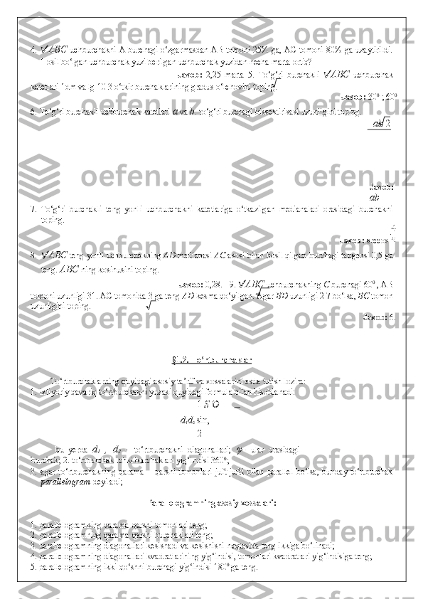 4.  ABC   uchburchakni A burchagi o‘zgarmasdan AB tomoni 25% ga, AC tomoni 80% ga uzaytirildi.
Hosil bo‘lgan uchburchak yuzi berilgan uchburchak yuzidan necha marta ortiq? 
              Javob:   2,25   marta   5.   To‘g‘ri   burchakli    ABC   uchburchak
katetlari 1dm va lg 10 3 o‘tkir burchaklarining gradus o‘lchovini toping. 
                 Javob:  30 0
 ; 60 0  
6.   To‘g‘ri burchakli uchburchak katetlari  a  va  b . to‘g‘ri burchagi bissektirisasi uzunligini toping. 
ab  2
     
 
 
 
 
Javob:  
a b
7. To‘g‘ri   burchakli   teng   yonli   uchburchakni   katetlariga   o‘tkazilgan   medianalari   orasidagi   burchakni
toping. 
              Javob:  arccos   
8.  ABC  teng yonli uchburchakning  AD  medianasi  AC  asosi bilan hosil qilgan burchagi tangensi 0,5 ga
teng.  ABC  ning kosinusini toping. 
        Javob:  0,28.   9.   ABC  uchburchakning  C  burchagi 60 0
 , AB
tomoni uzunligi 31. AC tomonida 3 ga teng  AD  kesma qo‘yilgan. Agar  BD  uzunligi 2 7 bo‘lsa,  BC  tomon
uzunligini toping. 
              Javob:  6. 
 
 
 
§1.2. To‘rtburchaklar  
 
To‘rtburchaklarning quyidagi asosiy ta’rif va xossalarini esda tutish lozim: 
1.   ixtiyoriy qavariq to‘rtburchakni yuzasi quyidagi formula bilan hisoblanadi:  
1  S  
d
1 d
2  sin , 
2
  bu   yerda   d
1   ,   d
2   –   to‘rtburchakni   diagonallari;   φ-   ular   orasidagi
burchak; 2.   to‘rtburchak ichki burchaklari yig‘indisi 360 0
;  
3.   agar   to‘rtburchakning   qarama   –   qarshi   tomonlari   juft-jufti   bilan   parallel   bo‘lsa,   bunday   to‘rtburchak
parallelogram  deyiladi; 
 
Parallelogramning asosiy xossalari: 
 
1. parallelogramning qarama-qarshi tomonlari teng; 
2. parallelogramning qarama-qarshi burchaklari teng; 
3. parallelogramning diagonallari kesishadi va kesishishi nuqtasida teng ikkiga bo‘linadi; 
4. parallelogramning diagonallari kvadratlarining yig‘indisi, tomonlari kvadratlari yig‘indisiga teng; 
5. parallelogramning ikki qo‘shni burchagi yig‘indisi 180 0
 ga teng.  