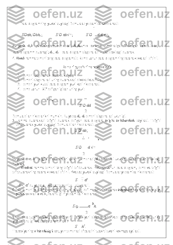  
Parallelogramning yuzasi quyidagi formulalar yordamida hisoblanadi: 
1
S  ah
a   bh
b  ;  S    ab sin ;   S   d
1 d
2  sin , 
2
bu   yerda   a , b -   parallelogram   tomonlari;   h
a , h
b   mos   ravishda   tomonlariga   o‘tkazilgan   balandliklar;   -
parallelogramm burchagi;  d
1  , d
2  – parallelogram diagonallari   - ular orasidagi burchak.  
4. Romb  hamma tomoni teng parallelogramdir. Romb uchun parallelogramning barcha xossalari  o‘rinli. 
 
Rombning qo‘shimcha xossalari: 
 
1. rombni diagonallari perdendikulyar; 
2. rombni diagonallari uning burchaklari bissektrisalaridir; 
3. rombni yuzi xuddi parallelogram yuzi kabi hisoblanadi. 
4. romb uchun  =90 0
 bo‘lganligidan uning yuzi: 
1 
1 2 , 
S   	
 dd
2
formula bilan hisoblanishi mumkin.  Bu yerda  d
1 , d
2   rombni diagonallari uzunligi. 
5. Hamma   burchaklari   to‘g‘ri   burchak   bo‘lgan   parallelogram   to‘g‘ri   to‘rtburchak   deyiladi .   To‘g‘ri
to‘rtburchak yuzasi quyidagi formula bilan hisoblanadi: 
            S   	
 ab ; 
1 2
, 
            S   d  sin

2
bu yerda  a   va  b  – to‘g‘ri to‘rtburchakni qo‘shni tomonlari;  d  – diagonali uzunligi;   -diagonallari orasidagi
burchak. 
Kvadrat   hamma   tomoni   teng   to‘g‘ri   to‘rtburchak .   Kvadrat   uchun   parallelogram,   romb   va   to‘g‘ri
to‘rtburchakning barcha xossalari o‘rinli.  Kvadrat yuzasi quyidagi formulalar yordamida hisoblanadi: 
S =  d 2
 
       S = a 2
  bu yerda  a  - kvadrat tomoni; d – dioganali.
6. Ikki tomoni parallel qolgan ikki tomoni palallel bo‘lmagan to‘rtburchak  trapetsiya  deyiladi .  Trapetsiya
yuzasi asoslari  a  va  в   , balandligi h yordamida hisoblanadi: 
            S 
   a   
b
h .  
2
Shuni  esda   tutish   kerakki,   agar   teng   yonli   trapetsiyani   diagonallari   o‘zaro   perpendikulyar   bo‘lsa,   uning
yuzi balandligi kvadratiga teng bo‘ladi:  
            S = h 2
. 
Trapetsiyaning  o‘rta chizig‘i  deb, yon tomonlari o‘rtalarini tutashtiruvchi kesmaga aytiladi.  
  