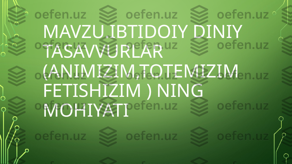 MAVZU.IBTIDOIY DINIY 
TASAVVURLAR 
(ANIMIZIM,TOTEMIZIM 
FETISHIZIM ) NING 
MOHIYATI  