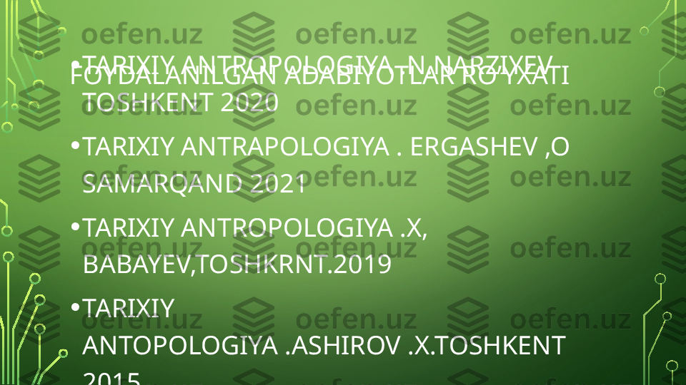 FOYDALANILGAN ADABIYOTLAR RO’YXATI • TARIXIY ANTROPOLOGIYA .N.NARZIYEV  
TOSHKENT 2020
• TARIXIY ANTRAPOLOGIYA . ERGASHEV ,O 
SAMARQAND 2021
• TARIXIY ANTROPOLOGIYA .X, 
BABAYEV,TOSHKRNT.2019
• TARIXIY 
ANTOPOLOGIYA .ASHIROV .X.TOSHKENT 
2015  