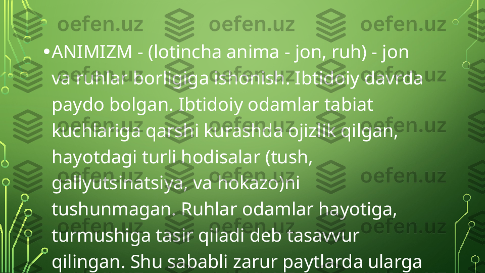 • ANIMIZM - (lotincha anima - jon, ruh) - jon 
va ruhlar borligiga ishonish. Ibtidoiy davrda 
paydo bolgan. Ibtidoiy odamlar tabiat 
kuchlariga qarshi kurashda ojizlik qilgan, 
hayotdagi turli hodisalar (tush, 
gallyutsinatsiya, va hokazo)ni 
tushunmagan. Ruhlar odamlar hayotiga, 
turmushiga tasir qiladi deb tasavvur 
qilingan. Shu sababli zarur paytlarda ularga 
qurbonliklar qilganlar  