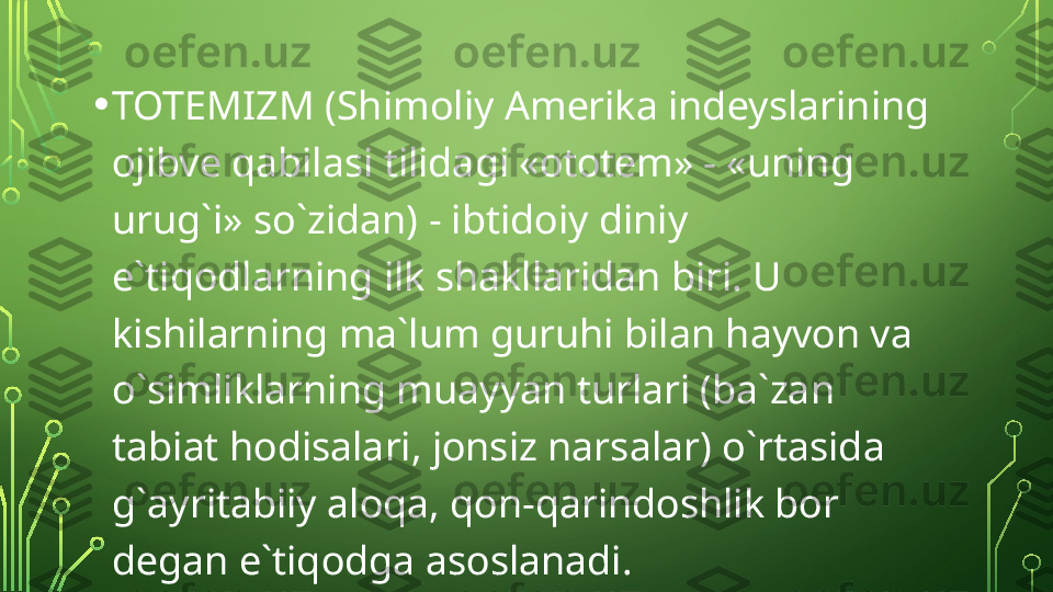 • TOTEMIZM (Shimoliy  А m е rik а  ind е ysl а rining 
о jibv е  q а bil а si tilid а gi « о t о t е m» - «uning 
urug`i» so`zid а n) - ibtid о iy diniy 
e`tiq о dl а rning ilk sh а kll а rid а n biri. U 
kishil а rning m а` lum guruhi bilan h а yv о n v а 
o`simlikl а rning mu а yyan turl а ri (b а` z а n 
t а bi а t h о dis а l а ri, j о nsiz n а rs а l а r) o`rt а sid а 
g` а yrit а biiy  а l о q а,  q о n-q а rind о shlik b о r 
d е g а n e`tiq о dg а а s о sl а n а di.  