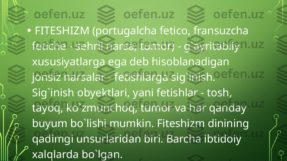 •   FITESHIZM (portugalcha fetico, fransuzcha 
fetiche - sehrli narsa, tumor) - g` а yrit а biiy 
xususiyatlarga ega deb hisoblanadigan 
jonsiz narsalar - fetishlarga sig`inish. 
Sig`inish obyektlari, yani fetishlar - tosh, 
tayoq, ko`zmunchoq, tumor va har qanday 
buyum bo`lishi mumkin. Fiteshizm dinining 
qadimgi unsurlaridan biri. Barcha ibtidoiy 
xalqlarda bo`lgan.  