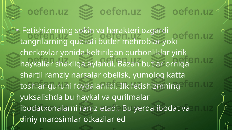 •   Fetishizmning sokin va harakteri ozgardi 
tangrilarning qudrati butler mehroblar yoki 
cherkovlar yonida keltirilgan qurbonliklar yirik 
haykallar shakliga aylandi. Bazan butlar orniga 
shartli ramziy narsalar obelisk, yumoloq katta 
toshlar guruhi foydalanildi. Ilk fetishizmning 
yuksalishda bu haykal va qurilmalar 
ibodatxonalarni ramz etadi. Bu yerda ibodat va 
diniy marosimlar otkazilar ed  