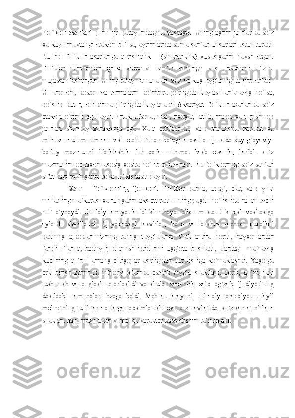 Fol`klor asarlari     jonli ijro jarayonidagina yashaydi. Uning ayrim janrlarida so`z
va kuy omuxtaligi etakchi bo`lsa, ayrimlarida sahna san`ati unsurlari ustun turadi.
Bu   hol   fol`klor   asarlariga   qorishiqlik       (sinkretiklik)   xususiyatini   baxsh   etgan.
Fol`klor   namunalari   ijrosi   xilma-xil   san`at   turlariga   xos   unsurlarni   o`zida
mujassamlashtirgan. Uning talay namunalari so`z va kuy uyg`unligida ijro etiladi.
CHunonchi,   doston   va   termalarni   do`mbira   jo`rligida   kuylash   an`anaviy   bo`lsa,
qo`shiq   dutor,   childirma   jo`rligida   kuylanadi.   Aksariyat   fol`klor   asarlarida   so`z
etakchi  o`rinni  egallaydi.  Ertak,   afsona,   naql,  rivoyat,  latifa,  maqol  va  topishmoq
janrlari   shunday   xarakterga   ega.   Xalq   ertaklarida,   xalq   dramasida   harakat   va
mimika  muhim  qimmat   kasb  etadi.  Biroq  ko`pgina  asarlar   ijrosida  kuy  g`oyaviy-
badiiy   mazmunni   ifodalashda   bir   qadar   qimmat   kasb   etsa-da,   baribir   so`z
mazmunini  ochuvchi  asosiy  vosita  bo`lib qolaveradi. Bu fol`klorning so`z san`ati
sifatidagi mohiyatini to`la–to`kis tasdiqlaydi. 
          Xalq   –   fol`klorning   ijodkori.   Fol`klor   qabila,   urug`,   elat,   xalq   yoki
millatning mafkurasi va ruhiyatini aks ettiradi. Uning paydo bo`lishida hal qiluvchi
rol`   o`ynaydi.   Ibtidoiy   jamiyatda   fol`klor   hayot   bilan   mustaqil   kurash   vositasiga
aylanib   shakllandi.   Qoyalardagi   tasvirlar,   bolta   va   boshqa   mehnat   qurollari
qadimiy   ajdodlarimizning   tabiiy   tuyg`ularini   shakllantira   bordi,   hayvonlardan
farqli   o`laroq,   badiiy   ijod   qilish   iqtidorini   uyg`ota   boshladi,   ulardagi     ma`naviy
kuchning   qo`pol   amaliy   ehtiyojlar   asirligidan   qutulishiga   ko`maklashdi.   Xayolga
erk   berish   zamirida   ibtidoiy   odamda   estetik   tuyg`u   shakllana   bordi,   go`zallikni
tushunish   va   anglash   teranlashdi   va   shular   zaminida   xalq   og`zaki   ijodiyotining
dastlabki   namunalari   hzaga   keldi.   Mehnat   jarayoni,   ijtimoiy   taraqqiyot   tufayli
mehnatning turli  tarmoqlarga taqsimlanishi  esa,  o`z navbatida, so`z san`atini ham
shaklan, ham mazmunan xilma-xil xarakter kasb etishini ta`minladi.  