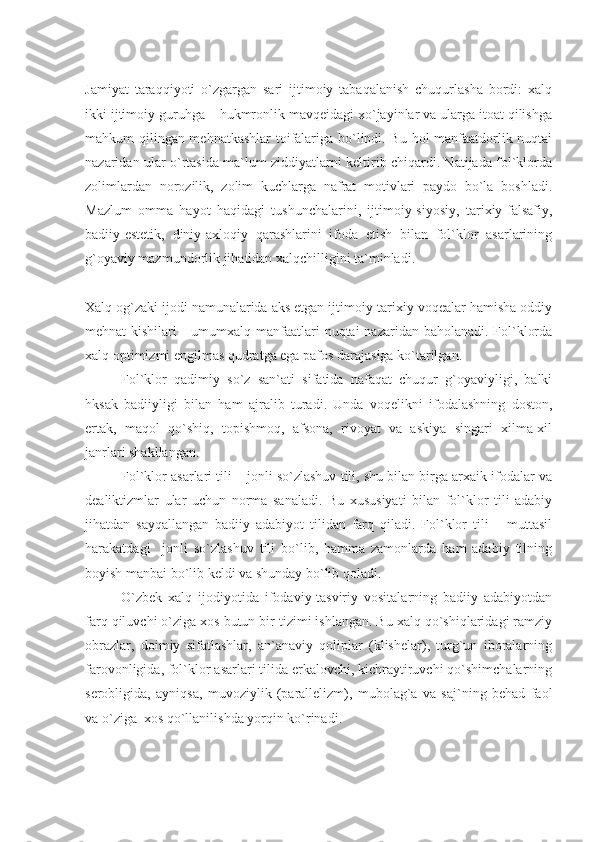 Jamiyat   taraqqiyoti   o`zgargan   sari   ijtimoiy   tabaqalanish   chuqurlasha   bordi:   xalq
ikki ijtimoiy guruhga – hukmronlik mavqeidagi xo`jayinlar va ularga itoat qilishga
mahkum qilingan mehnatkashlar toifalariga bo`lindi. Bu hol manfaatdorlik nuqtai
nazaridan ular o`rtasida ma`lum ziddiyatlarni keltirib chiqardi. Natijada fol`klorda
zolimlardan   norozilik,   zolim   kuchlarga   nafrat   motivlari   paydo   bo`la   boshladi.
Mazlum   omma   hayot   haqidagi   tushunchalarini,   ijtimoiy-siyosiy,   tarixiy-falsafiy,
badiiy-estetik,   diniy-axloqiy   qarashlarini   ifoda   etish   bilan   fol`klor   asarlarining
g`oyaviy mazmundorlik jihatidan xalqchilligini ta`minladi. 
Xalq og`zaki ijodi namunalarida aks etgan ijtimoiy-tarixiy voqealar hamisha oddiy
mehnat kishilari  - umumxalq manfaatlari nuqtai  nazaridan baholanadi. Fol`klorda
xalq optimizmi engilmas qudratga ega pafos darajasiga ko`tarilgan. 
Fol`klor   qadimiy   so`z   san`ati   sifatida   nafaqat   chuqur   g`oyaviyligi,   balki
hksak   badiiyligi   bilan   ham   ajralib   turadi.   Unda   voqelikni   ifodalashning   doston,
ertak,   maqol   qo`shiq,   topishmoq,   afsona,   rivoyat   va   askiya   singari   xilma-xil
janrlari shakllangan. 
Fol`klor asarlari tili – jonli so`zlashuv tili, shu bilan birga arxaik ifodalar va
dealiktizmlar   ular   uchun   norma   sanaladi.   Bu   xususiyati   bilan   fol`klor   tili   adabiy
jihatdan   sayqallangan   badiiy   adabiyot   tilidan   farq   qiladi.   Fol`klor   tili   –   muttasil
harakatdagi     jonli   so`zlashuv   tili   bo`lib,   hamma   zamonlarda   ham   adabiy   tilning
boyish manbai bo`lib keldi va shunday bo`lib qoladi.
O`zbek   xalq   ijodiyotida   ifodaviy-tasviriy   vositalarning   badiiy   adabiyotdan
farq qiluvchi o`ziga xos butun bir tizimi ishlangan. Bu xalq qo`shiqlaridagi ramziy
obrazlar,   doimiy   sifatlashlar,   an`anaviy   qoliplar   (klishelar),   turg`un   iboralarning
farovonligida, fol`klor asarlari tilida erkalovchi, kichraytiruvchi qo`shimchalarning
serobligida,   ayniqsa,   muvoziylik   (parallelizm),   mubolag`a   va   saj`ning   behad   faol
va o`ziga  xos qo`llanilishda yorqin ko`rinadi. 