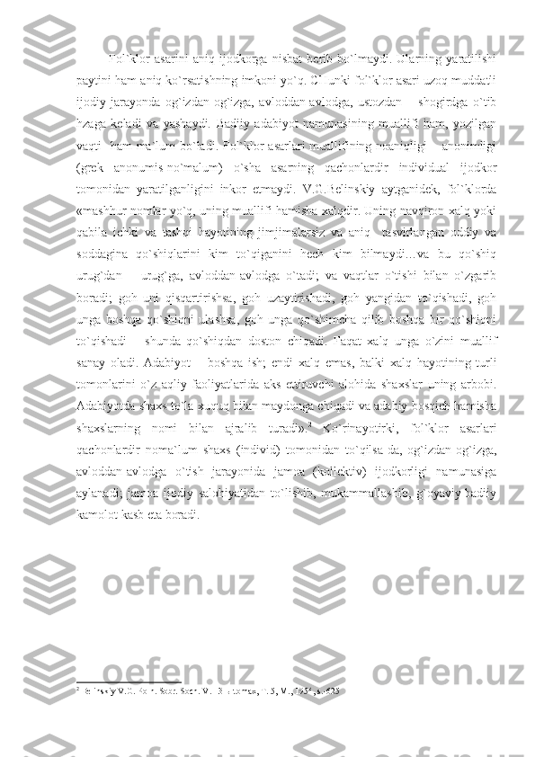 Fol`klor   asarini   aniq   ijodkorga   nisbat   berib   bo`lmaydi.   Ularning   yaratilishi
paytini ham aniq ko`rsatishning imkoni yo`q. CHunki fol`klor asari uzoq muddatli
ijodiy   jarayonda   og`izdan-og`izga,   avloddan-avlodga,   ustozdan   –   shogirdga   o`tib
hzaga   keladi   va   yashaydi.   Badiiy   adabiyot   namunasining   muallifi   ham,   yozilgan
vaqti   ham ma`lum  bo`ladi. Fol`klor asarlari muallifining noaniqligi – anonimligi
(grek   anonumis-no`malum)   o`sha   asarning   qachonlardir   individual   ijodkor
tomonidan   yaratilganligini   inkor   etmaydi.   V.G.Belinskiy   aytganidek,   fol`klorda
«mashhur nomlar yo`q, uning muallifi hamisha xalqdir. Uning navqiron xalq yoki
qabila   ichki   va   tashqi   hayotining   jimjimalarsiz   va   aniq     tasvirlangan   oddiy   va
soddagina   qo`shiqlarini   kim   to`qiganini   hech   kim   bilmaydi…va   bu   qo`shiq
urug`dan   –   urug`ga,   avloddan-avlodga   o`tadi;   va   vaqtlar   o`tishi   bilan   o`zgarib
boradi;   goh   uni   qisqartirishsa,   goh   uzaytirishadi,   goh   yangidan   to`qishadi,   goh
unga   boshqa   qo`shiqni   ulashsa,   goh   unga   qo`shimcha   qilib   boshqa   bir   qo`shiqni
to`qishadi   –   shunda   qo`shiqdan   doston   chiqadi.   Faqat   xalq   unga   o`zini   muallif
sanay   oladi.   Adabiyot   –   boshqa   ish;   endi   xalq   emas,   balki   xalq   hayotining   turli
tomonlarini   o`z   aqliy   faoliyatlarida   aks   ettiruvchi   alohida   shaxslar   uning   arbobi.
Adabiyotda shaxs to`la xuquq bilan maydonga chiqadi va adabiy bosqich hamisha
shaxslarning   nomi   bilan   ajralib   turadi». 2
  Ko`rinayotirki,   fol`klor   asarlari
qachonlardir   noma`lum   shaxs   (individ)   tomonidan   to`qilsa-da,   og`izdan-og`izga,
avloddan-avlodga   o`tish   jarayonida   jamoa   (kollektiv)   ijodkorligi   namunasiga
aylanadi;   jamoa   ijodiy   salohiyatidan   to`lishib,   mukammallashib,   g`oyaviy-badiiy
kamolot kasb eta boradi.
2
  B еlinskiy V.G. Pоln. Sоbr. Sоch. V. 13-ы tоmах, T. 5, M., 1954, s . -625 