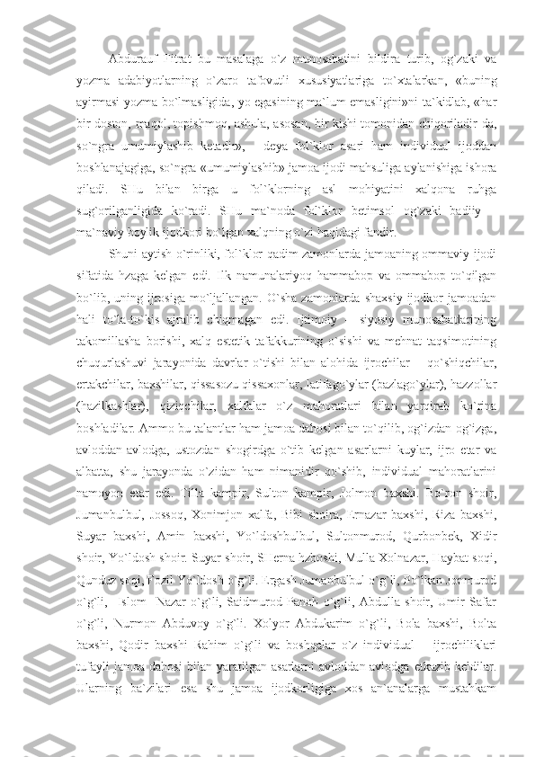 Abdurauf   Fitrat   bu   masalaga   o`z   munosabatini   bildira   turib,   og`zaki   va
yozma   adabiyotlarning   o`zaro   tafovutli   xususiyatlariga   to`xtalarkan,   «buning
ayirmasi yozma bo`lmasligida, yo egasining ma`lum emasligini»ni ta`kidlab, «har
bir doston, maqol, topishmoq ,   ashula, asosan, bir kishi tomonidan chiqoriladir-da,
so`ngra   umumiylashib   ketadir»,   -   deya   fol`klor   asari   ham   individual   ijoddan
boshlanajagiga, so`ngra «umumiylashib» jamoa ijodi mahsuliga aylanishiga ishora
qiladi.   SHu   bilan   birga   u   fol`klorning   asl   mohiyatini   xalqona   ruhga
sug`orilganligida   ko`radi.   SHu   ma`noda   fol`klor   betimsol   og`zaki   badiiy   –
ma`naviy boylik ijodkori bo`lgan xalqning o`zi haqidagi fandir. 
Shuni aytish o`rinliki, fol`klor qadim zamonlarda jamoaning ommaviy ijodi
sifatida   hzaga   kelgan   edi.   Ilk   namunalariyoq   hammabop   va   ommabop   to`qilgan
bo`lib,  uning  ijrosiga  mo`ljallangan.   O`sha  zamonlarda  shaxsiy  ijodkor   jamoadan
hali   to`la-to`kis   ajralib   chiqmagan   edi.   Ijtimoiy   –   siyosiy   munosabatlarining
takomillasha   borishi,   xalq   estetik   tafakkurining   o`sishi   va   mehnat   taqsimotining
chuqurlashuvi   jarayonida   davrlar   o`tishi   bilan   alohida   ijrochilar   –   qo`shiqchilar,
ertakchilar, baxshilar, qissasozu qissaxonlar, latifago`ylar (bazlago`ylar), hazzollar
(hazilkashlar),   qiziqchilar,   xalfalar   o`z   mahoratlari   bilan   yarqirab   ko`rina
boshladilar. Ammo bu talantlar ham jamoa dahosi bilan to`qilib, og`izdan-og`izga,
avloddan-avlodga,   ustozdan   shogirdga   o`tib   kelgan   asarlarni   kuylar,   ijro   etar   va
albatta,   shu   jarayonda   o`zidan   ham   nimanidir   qo`shib,   individual   mahoratlarini
namoyon   etar   edi.   Tilla   kampir,   Sulton   kampir,   Jolmon   baxshi.   Bo`ron   shoir,
Jumanbulbul,   Jossoq,   Xonimjon   xalfa,   Bibi   shoira,   Ernazar   baxshi,   Riza   baxshi,
Suyar   baxshi,   Amin   baxshi,   Yo`ldoshbulbul,   Sultonmurod,   Qurbonbek,   Xidir
shoir, Yo`ldosh shoir. Suyar shoir, SHerna hzboshi, Mulla Xolnazar, Haybat soqi,
Qunduz soqi, Fozil Yo`ldosh o`g`li. Ergash Jumanbulbul o`g`li, Po`lkan Jonmurod
o`g`li,     Islom     Nazar   o`g`li,   Saidmurod   Panoh   o`g`li,   Abdulla   shoir,   Umir   Safar
o`g`li,   Nurmon   Abduvoy   o`g`li.   Xolyor   Abdukarim   o`g`li,   Bola   baxshi,   Bolta
baxshi,   Qodir   baxshi   Rahim   o`g`li   va   boshqalar   o`z   individual       ijrochiliklari
tufayli   jamoa   dahosi   bilan   yaratilgan   asarlarni   avloddan-avlodga   etkazib   keldilar.
Ularning   ba`zilari   esa   shu   jamoa   ijodkorligiga   xos   an`analarga   mustahkam 