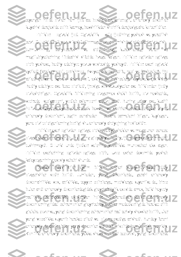 tayangan   holda   o`zlari   ham   ijod   eta   boshladilar,   aniqrog`i,   an`anaviy   dostonlar
kuychisi darajasida qolib ketmay, baxshilikdan shoirlik darajasigacha ko`tarildilar.
Fol`klor   –   og`zaki   ijod.   Og`zakilik   –   xalq   ijodining   yashash   va   yaratilish
tarzi. CHunki u hali yozuv kashf qilinmagan uzoq o`tmishdagi ajdodlarimiz turish–
turmushining,   dunyoqarashi   va   e`tiqodining,   kurashlardagi   zafari   va
mag`lubiyatlarining   ifodachisi   sifatida   hzaga   kelgan.   Fol`klor   og`izdan-og`izga
o`tib   yashasa,   badiiy   adabiyot   yozuv   vositasida   yashaydi.   Fol`klor   asari   og`zaki
aytiladi   (ertak,   maqol,   topishmoq,   rivoyat,   afsona,   latifa,   naql   va   boshqalar),   ijro
etiladi   (doston,   og`zaki   drama,   lof,   askiya   va   boshqalar),   kuylanadi   (qo`shiq).
Badiiy adabiyot esa faqat o`qiladi, ijrosiga xos xususiyatlar esa fol`klordan ijodiy
o`zlashtirilgan.   Og`zakilik   fol`klorning   o`zgarmas   shakli   bo`lib,   o`z   navbatida,
xotirada     saqlamoqni,   yodlab   eslamoqni   taqozo   etadi.   Buning   uchun   esa,   kuchli
hofiza   zaruriyatga   aylanadi.   O`zbek   baxshi     va   shoirlari   orasida   qirqdan   ziyod
an`anaviy   dostonlarni,   tag`in   qanchadan   –   qancha   termalarni   bilgan,   kuylagan,
yana o`zi to`qiganlarning borligi shu an`anaviy ehtiyojning hosilasidir. 
          Fol`klor asari og`izdan-og`izga o`tishi tufayli shaklan va mazmunan qanaqa
o`zgarishga uchramasin, bu hol uning g`oyaviy – badiiy, ijtimoiy-estetik qimmatini
tushirmaydi.   CHunki   unda   ijodkor   xalqning   voqelikka   munosabati   aks   etgan.
Fol`klor   asarlarining   og`izdan-og`izga   o`tib,   uzoq   asrlar   davomida   yashab
kelayotganining asosiy sababi shunda.
Davrlar   o`tishi   bilan   ayrim   fol`klor   janrlari   badiiy   tizimida   jiddiy
o`zgarishlar   sodir   bo`ldi.   Jumladan,   yangi   dostonlarda,   garchi   an`anaviy
dostonchilikka   xos,   epiklikka,   tayyor   qoliplarga,   motivlarga   suyanilsa-da,   biroq
bular   endi   an`anaviy  dostonlardagidek  g`ayritabiiylik asosida  emas,  balki   hayotiy
reallikka,   ob`ektivlikka   asoslangan   holda   ifodalanadigan   bo`ldi.   An`anaviy
dostonlarning ideal qahramonlari g`ayritabiiy kuchlar madadkorligida harakat qilib
g`alaba qozonsa, yangi dostonlarning qahramonlari real tarixiy shaxslar bo`lib, ular
yangi voqelikka suyanib harakat qiladi va   o`z maqsadiga erishadi. Bunday farqni
an`anaviy dostonlar bilan yangi dostonlar konflikti misolida ham ko`rish mumkin.
Konflikt   an`anaviy  dostonlarda  yakka  shaxs  manfaati   taqozosi,  yangi   dostonlarda 