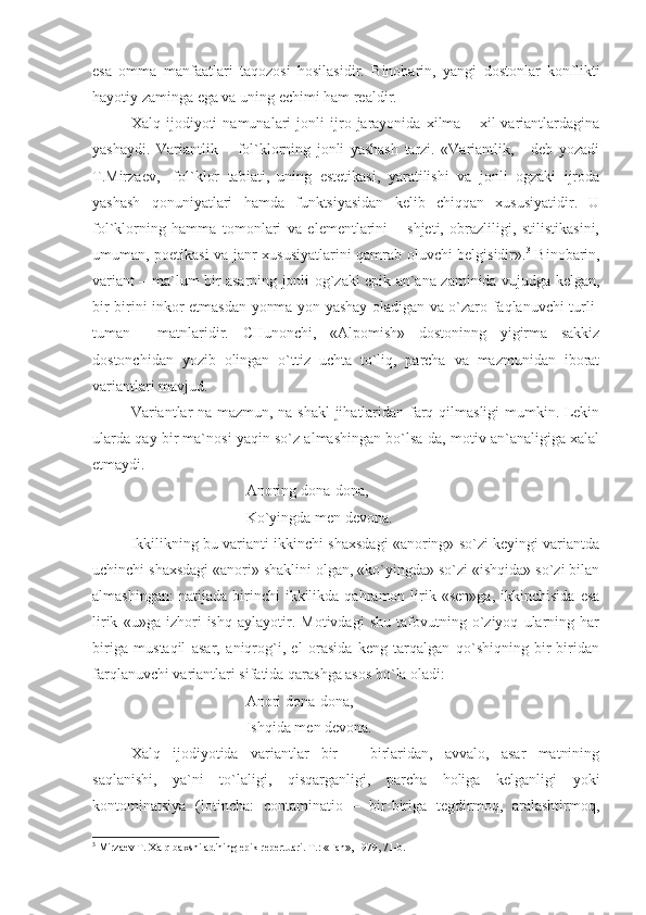 esa   omma   manfaatlari   taqozosi   hosilasidir.   Binobarin,   yangi   dostonlar   konflikti
hayotiy zaminga ega va uning echimi ham realdir.
Xalq   ijodiyoti   namunalari   jonli   ijro   jarayonida   xilma   –   xil   variantlardagina
yashaydi.   Variantlik   –   fol`klorning   jonli   yashash   tarzi.   «Variantlik,   -   deb   yozadi
T.Mirzaev,-   fol`klor   tabiati,   uning   estetikasi,   yaratilishi   va   jonli   ogzaki   ijroda
yashash   qonuniyatlari   hamda   funktsiyasidan   kelib   chiqqan   xususiyatidir.   U
fol`klorning   hamma   tomonlari   va   elementlarini   –   shjeti,   obrazliligi,   stilistikasini,
umuman, poetikasi va janr xususiyatlarini qamrab oluvchi belgisidir». 3
  Binobarin,
variant – ma`lum bir asarning jonli og`zaki epik an`ana zaminida vujudga kelgan,
bir-birini inkor etmasdan yonma-yon yashay oladigan va o`zaro faqlanuvchi turli-
tuman     matnlaridir.   CHunonchi,   «Alpomish»   dostoninng   yigirma   sakkiz
dostonchidan   yozib   olingan   o`ttiz   uchta   to`liq,   parcha   va   mazmunidan   iborat
variantlari mavjud. 
Variantlar na mazmun, na shakl jihatlaridan farq qilmasligi mumkin. Lekin
ularda qay bir ma`nosi yaqin so`z almashingan bo`lsa-da, motiv an`analigiga xalal
etmaydi.
Anoring dona-dona,
Ko`yingda men devona.
Ikkilikning bu varianti ikkinchi shaxsdagi «anoring» so`zi keyingi variantda
uchinchi shaxsdagi «anori» shaklini olgan, «ko`yingda» so`zi «ishqida» so`zi bilan
almashingan:   natijada   birinchi   ikkilikda   qahramon  lirik  «sen»ga,   ikkinchisida   esa
lirik   «u»ga   izhori   ishq   aylayotir.   Motivdagi   shu   tafovutning   o`ziyoq   ularning   har
biriga   mustaqil   asar,   aniqrog`i,   el   orasida   keng   tarqalgan   qo`shiqning   bir-biridan
farqlanuvchi variantlari sifatida qarashga asos bo`la oladi:
Anori dona-dona,
Ishqida men devona.
Xalq   ijodiyotida   variantlar   bir   –   birlaridan,   avvalo,   asar   matnining
saqlanishi,   ya`ni   to`laligi,   qisqarganligi,   parcha   holiga   kelganligi   yoki
kontominatsiya   (lotincha:   contaminatio   –   bir-biriga   tegdirmoq,   aralashtirmoq,
3
 Mirzаеv T. Хаlq bахshilаdining еpik rеpеrtuаri. T.: «Fаn», 1979, 71-b. 