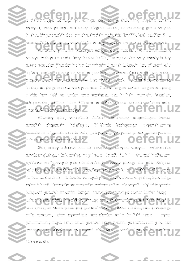 qorishtirmoq)ga   uchraganligi,   so`ngra   esa,   badiiy   shaklining   o`zgarib   turishi,
aytaylik,   band   yo   bayt   tarkibining   o`zgarib   turishi,   bir   matnning   goh   u   va   goh
boshqa bir janr tarkibida o`rin almashtirishi natijasida farqlilik kasb etadilar. SHu
sababli fol`klorda har bir variant to`la va teng xuquqqa ega mustaqil asar sanaladi.
Variantliknig muhim  xususiyati versiya ichida harakat qilishidir. Binobarin,
versiya   mohiyatan   ancha   keng   hodisa   bo`lib,   “kompozitsion   va   g`oyaviy-badiiy
tasvir  vositalari jihatidan bir-biridan printsipial ravishda keskin farq qiluvchi xalq
og`zaki   poetik   ijodining   bir   shjet   va   janrdagi   namunalari   (tekstlari)» 4
  dan   tashkil
topgan.   CHunonchi,   «Alpomish»   dostonining   o`zbek,     qorakalpoq,   qozoq   va
boshqa xalqlarga mansub versiyalri kabi. Gohida birgina doston   birgina xalqning
o`zida   ham   ikki   va   undan   ortiq   versiyaga   ega   bo`lishi   mumkin.   Masalan,
«Alpomish»,   «SHirin   bilan   SHakar»   va   «Sohibqiron»   dostonlari   o`zbek   xalqi
orasida ikki versiyada tarqalgan.
SHunday   qilib,   variantlilik   fol`klor   asarlarining   xalqchilligini   hamda
tarqalish   chegarasini   belgilaydi,   fol`klorda   kechayotgan   o`zgarishlarning
sabablarini   o`rganish   asosida   xalq   ijodiyotidagi   jarayonlarga   xos   qonuniyatlarni
ochish uchun boy material beradi. 
Xalq   badiiy   tafakkuri   hali   ilk   bosqichida   dunyoni   stixiyali     materialistik
tarzda   anglashga,   idrok   etishga   moyil   va   qodir   edi.  Bu   hol   o`sha   real   hodisalarni
ajabtovur mo``jizaviylik yoki sehrlilik fonida tasavvur qilishga olib keldi. Natijada
xalq badiiy tafakkurida reallik fantastikaga yo`g`rilab ko`rina boshladi. SHu tariqa
fol`klorda shartlilik – fantastika va hayotiylik – reallik o`zaro singishib, tipik holga
aylanib bordi. Fantastika va romantika mehnat ahliga  o`z xayoli –o`ylarida yorqin
kelajakni   yaratish   imkonini   bergan:   manzildan   manzilga   tezroq   borish   istagi   –
uchar   gilam,   g`irot,   boychibor,   simurg`larni;   dushmandan   qasos   olish   istagi   –
urto`qmoq, bir sermaganda qirq gaz cho`ziladigan keskir qilichni, ichi qovoqariga
to`la   tarvuzni;   jahon   ayvonidagi   voqealardan   vofiq   bo`lishi   istagi   –   oynai
jahonnamoni;   hayot   ishqi   bilan   yashash   istagi-insonni   yashartiruvchi   yoki   har
qanday   xastaliklardan   xalos   etuvchi   obi   hayot,     sehrli   olma   va   hokazolarni
4
 O`shа аsаr, 75-b. 