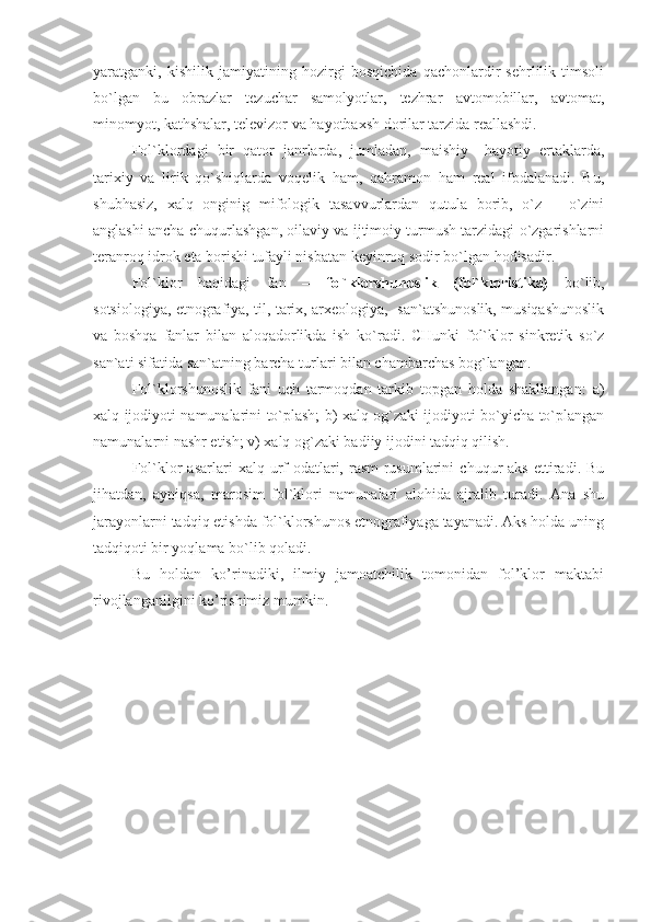 yaratganki,   kishilik   jamiyatining   hozirgi   bosqichida   qachonlardir   sehrlilik   timsoli
bo`lgan   bu   obrazlar   tezuchar   samolyotlar,   tezhrar   avtomobillar,   avtomat,
minomyot, kathshalar, televizor va hayotbaxsh dorilar tarzida reallashdi.
Fol`klordagi   bir   qator   janrlarda,   jumladan,   maishiy   –hayotiy   ertaklarda,
tarixiy   va   lirik   qo`shiqlarda   voqelik   ham,   qahramon   ham   real   ifodalanadi.   Bu,
shubhasiz,   xalq   onginig   mifologik   tasavvurlardan   qutula   borib,   o`z   –   o`zini
anglashi ancha chuqurlashgan, oilaviy va ijtimoiy turmush tarzidagi o`zgarishlarni
teranroq idrok eta borishi tufayli nisbatan keyinroq sodir bo`lgan hodisadir.
Fol`klor   haqidagi   fan   –   fol`klorshunoslik   (fol`kloristika)   bo`lib,
sotsiologiya, etnografiya, til, tarix, arxeologiya,   san`atshunoslik, musiqashunoslik
va   boshqa   fanlar   bilan   aloqadorlikda   ish   ko`radi.   CHunki   fol`klor   sinkretik   so`z
san`ati sifatida san`atning barcha turlari bilan chambarchas bog`langan. 
Fol`klorshunoslik   fani   uch   tarmoqdan   tarkib   topgan   holda   shakllangan:   a)
xalq ijodiyoti namunalarini to`plash; b) xalq og`zaki ijodiyoti bo`yicha to`plangan
namunalarni nashr etish; v) xalq og`zaki badiiy ijodini tadqiq qilish. 
Fol`klor   asarlari   xalq  urf-odatlari,  rasm-rusumlarini   chuqur   aks   ettiradi.  Bu
jihatdan,   ayniqsa,   marosim   fol`klori   namunalari   alohida   ajralib   turadi.   Ana   shu
jarayonlarni tadqiq etishda fol`klorshunos etnografiyaga tayanadi. Aks holda uning
tadqiqoti bir yoqlama bo`lib qoladi.
Bu   holdan   ko’rinadiki,   ilmiy   jamoatchilik   tomonidan   fol’klor   maktabi
rivojlanganligini ko’rishimiz mumkin. 