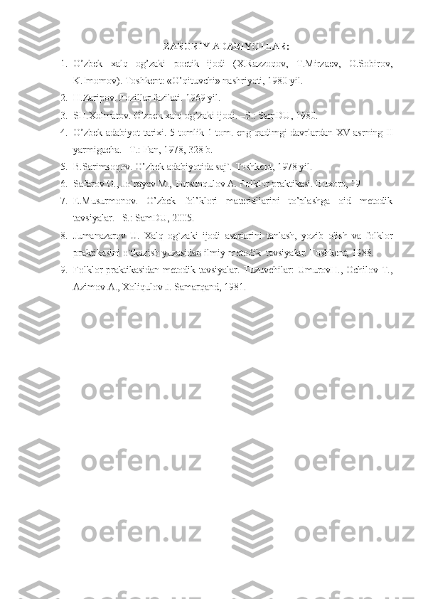 ZARURIY ADABIYOTLAR:
1. O’zbek   xalq   og’zaki   poetik   ijodi   (X.Razzoqov,   T.Mirzaev,   O.Sobirov,
K.Imomov). Toshkent: «O’qituvchi» nashriyoti, 1980 yil.
2. H.Zaripov. Fozillar fazilati. 1969 yil. 
3. SH.Xolmatov. O’zbek xalq og’zaki ijodi. –S.: SamDU, 1980.
4. O’zbek adabiyot tarixi. 5 tomlik 1 tom. eng qadimgi davrlardan XV asrning II
yarmigacha. –T.: Fan, 1978, 328 b.
5. B.Sarimsoqov. O’zbek adabiyotida saj`. Toshkent, 1978 yil.
6. Safarov O., Jo`rayev M., Tursunqulov A. Folklor praktikasi. Buxoro, 19
7. E.Musurmonov.   O’zbek   fol’klori   materiallarini   to’plashga   oid   metodik
tavsiyalar. –S.: SamDU, 2005.
8. Jumanazarov   U.   Xalq   og`zaki   ijodi   asarlarini   tanlash,   yozib   olish   va   folklor
praktikasini o`tkazish yuzasidan ilmiy-metodik  tavsiyalar. Toshkent, 1988.
9. Folklor praktikasidan metodik tavsiyalar. Tuzuvchilar: UmurovH., Ochilov T.,
Azimov A., Xoliqulov J. Samarqand, 1981.    