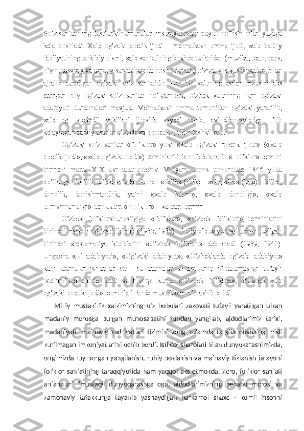 So’z san`atining dastlabki namunalari insoniyat nutqi paydo bo’lishi bilan yuzaga
kela   boshladi.   Xalq   og’zaki   poetik   ijodi   –   mehnatkash   omma   ijodi,   xalq   badiiy
faoliyatining tarkibiy qismi, xalq san`atining boshqa turlaridan (muzika, teatr, raqs,
o’yin, tasviriy va amaliy san`at hamda boshqalardan) o’ziga xos xususiyatlari bilan
ajralib   turadigan   og’zaki   so’z   san`atidir.   Har   bir   xalqning   asrlar   orzusini   aks
ettirgan   boy   og’zaki   so’z   san`ati   bo’lganidek,   o’zbek   xalqining   ham   og’zaki
adabiyoti   durdonalari   mavjud.   Mehnatkash   omma   tomonidan   og’zaki   yaratilib,
xalqning   istedodli   vakillari   ijrosida   sayqal   topib,   avloddan-avlodga   o’tib
kelayotgan badiiy asarlar o’zbek xalq poetik ijodini tashkil etadi.
Og’zaki   so’z   san`ati   «fol’klor»   yoki   «xalq   og’zaki   poetik   ijodi»   («xalq
poetik ijodi», «xalq og’zaki ijodi») terminlari bilan ifodalanadi. «Fol’klor» termini
birinchi   marta   XIX   asr   tadqiqotchisi   Vil’yam   Toms   tomonidan   1846   yilda
qo’llangan bo’lib, u ikki so’zdan iborat: «fol’k» (folk) – xalq, «lor» (lore) – bilim,
donolik,   donishmandlik,   ya`ni   «xalq   bilimi»,   «xalq   donoligi»,   «xalq
donishmandligi» demakdir. «Fol’klor» – xalqaro termin.
O’zbek   fol’klorshunosligiga   «fol’klor»,   «o’zbek   fol’klori»   terminlarini
birinchi marta Hodi Zarif kiritdi (1932, 1935). U oliy o’quv yurtlari uchun tuzilgan
birinchi   xrestomatiya   kitoblarini   «O’zbek   fol’klori»   deb   atadi   (1939,   1941).
Ungacha   «El   adabiyoti»,   «Og’zaki   adabiyot»,   «O’zbeklarda   og’zaki   adabiyot»
kabi   atamalar   ishlatilar   edi.   Bu   atamalar   sohani   aniq   ifodalamasligi   tufayli
iste`moldan   chiqib   ketdi   va   hozirgi   kunda   «O’zbek   fol’klori»,   «O’zbek   xalq
og’zaki poetik ijodi» terminlari fanda mustahkam o’rnashib qoldi.
Milliy   mustakillik   xalkimizning   o’z   bobolari   zakovati   tufayli   yaratilgan   ulkan
madaniy   merosga   bulgan   munosabatini   tubdan   yangilab,   ajdodlarimiz   tarixi,
madaniyati,   ma`naviy   kadriyatlari   tizimini   keng   kulamda   targ’ib   etishning   misli
kurilmagan imkoniyatlarini ochib berdi. Istiklol sharofati bilan dunyokarashimizda,
ongimizda ruy bergan  yangilanish,  ruhiy poklanish  va ma`naviy  tiklanish  jarayoni
fol’klor   san`atining   taraqqiyotida   ham   yaqqol   aks   etmokda.   Zero,   fol’klor   san`ati
an`analari   “mustaqil   dunyoqarashga   ega,   ajdodlarimizning   bebaho   merosi   va
zamonaviy   tafakkurga   tayanib   yashaydigan   barkamol   shaxc   -   komil   insonni 