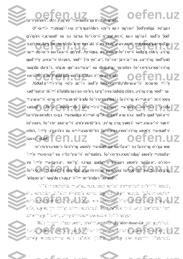 tarbiyalash ”,  dek ulug’vor maksadlarga xizmat qiladi.
O’lkamiz   mustaqillikka   erishganidan   keyin   xalk   og’zaki   ijodiyotiga   bo’lgan
qiziqish   kuchaydi   va   bu   narsa   fol’klorni   o’rgatuvchi,   xalk   og’zaki   badiiy   ijodi
buyicha   dars   beruvchi,   fol’klor   san`ati   bilan   shug’ullanuvchi   mutaxassislar   oldiga
ham   dolzarb   vazifalarni   qo’ydi.   Ayniqsa,   an`anaviy   fol’klorni   tadqiq   etish,   uning
qadimiy   uzvlarini   tiklash,   nodir   ijro   yo’llari,   fol’klor   janrlari   va   ularning   badiiyati
haqida   darslik,   o’quv   qo’llanmalari   va   dasturlar   yaratish   fol’klorshunoslikning
kechiktirib bo’lmaydigan vazifalaridan biriga aylandi.
Ajdodlarimizning   ko’p   acrlik   badiiy   tafakkur   durdonalarini   bebaho   milliy
kadriyatlar tizimi sifatida saklab kolish, targ’ib va tadqiq etish, uning eng nodir na-
munalarini   keng   ommalashtirishda   fol’klorshunoslik   fanining   xizmatlari   benihoya
kattadir.   Asrlar   davomida   xalqimizni   yuksak   ma`naviy   komillik   ruhida
tarbiyalashdek   ezgu   maksadga   xizmat   qilib   kelgan   ana   shu   badiiy   qadriyatlarni
to’plash,   fol’klor   asarlarini   arxivlashtirish,   uning   eng   yaxshi   namunalarini   nashr
etish,   ilmiy   urganish   va   ommalashtirish   fol’klorshunoslikning   asosiy   maksadini
tashkil etadi.
Fol’klorshunoslik   fanining   asosiy   maksadi   va   vazifalari   bu   fanning   o’ziga   xos
ilmiy   mezonlari   va   kriteriylarini   ko’rsatish,   fol’klorshunoslikdagi   aso siy   metodlar
va   ilmiy   maktablar,   hozirgi   kunga   qadar   erishilgan   asosiy   natijalar,   o’zbek
fol’klorini   mustakillik   davrida   urganishning   yangicha   tamoyillari   va   bu   fanning
istiqbollari haqida chuqur bilim berishdan iboratdir.
Fol’klor   asarlarida   muzika,   raqs,   teatr   san`ati   elementlari   qo’shilib   ketadi,
shu   sababdan   fol’klor   sinkretik   san`at   deyiladi.   Ayni   vaqtda   fol’klor   asarlari
san`atning   boshqa   turlaridan   o’ziga   xos   tomonlari   bilan   farq   qiladi.   Fol’klorda
so’z, kuy va ijro birligi doimo saqlanadi. Xalq og’zaki  ijodi uzoq davrlardan beri
tarixning yo’ldoshi, uning chinakam aks sadosi bo’lib kelgan.
Xalq   ijodini   o’rganuvchi,   tekshiruvchi   fan   fol’klorshunoslik   deb   yuritiladi.
Bundan tashqari, fol’klor  asarlari bilan bir  qancha fanlar  shuqullanadi:  tarixchilar
tarixiy   voqealarning   xalq   og’zaki   ijodida   qanday   aks   etganini   o’rganadi; 