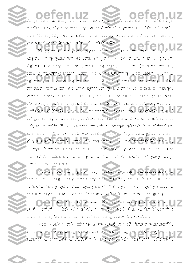 etnograflarni   xalqning   urf-odatlari   qiziqtiradi;   san`atshunoslar   esa   fol’klordagi
muzika,   raqs,   o’yin,   xoreografiya   va   boshqalarni   o’rganadilar;   tilshunoslar   xalq
ijodi   tilining   lahja   va   dialektlari   bilan,   adabiyotshunoslar   fol’klor   asarlarining
yozuv adabiyoti bilan munosabatlarini tekshiradilar.
Xalq   poetik   ijodi   yozuv   paydo   bo’lmasdan   ko’p   zamonlar   ilgari   yuzaga
kelgan.   Uning   yaratilishi   va   tarqalishi   jonli   og’zaki   an`ana   bilan   bog’liqdir.
Og’zakilik   xususiyati   uni   xalq   san`atining   boshqa   turlaridan   (masalan,   muzika,
raqs,   o’ymakorlik)   ajratib   turadi.   Fol’klor   asarlarining   uzoq   asrlar   davomida
og’zaki   yaratilishi   va   og’zaki   ijro   etilishi   uning   shakl   va   mazmuniga   ta`sir
etmasdan   qolmas   edi.   Ma`lumki,   ayrim   tarixiy   faktlarning   to’liq   esda   qolmasligi,
zamon   taqozosi   bilan   unutilishi   natijasida   ularning   asardan   tushib   qolishi   yoki
o’zgarishi, qorishtirib talqin etilishi mumkin. SHuning uchun ham tarixiy voqea va
hodisalar   fol’klorda   aynan   aks   etavermaydi.   Ba`zan   esa   dostonlarda   mavjud
bo’lgan she`riy parchalarning unutilishi mazkur janrni ertak shakliga keltirib ham
qo’yishi   mumkin.   YOki   aksincha,   ertakning   dostonga   aylanishi   ham   ehtimoldan
xoli   emas.   Fol’klor   asarlarida   yuz   berishi   mumkin   bo’lgan   bunday   hodisa   uning
g’oyaviy-badiiy, estetik qimmatini kamaytirmaydi. CHunki har bir fol’klor asarida,
u   qaysi   forma   va   janrda   bo’lmasin,   ijodkor   xalqning   voqelikka   bo’lgan   aktiv
munosabati   ifodalanadi.   SHuning   uchun   ham   fol’klor   asarlari   g’oyaviy-badiiy
jihatdan puxta ishlanadi.
Xalq   og`zaki   ijodining   o`z   ijodiy   metodi   mavjudligi.   Uni   shartli   ravishda
romantizm   tipidagi   ijodiy   metod   deyish   mumkinligi,   chunki   folklor   asarlarida
fantastika,   badiiy   uydirmalar,   hayotiy   asos   bo`lishi,   yo`g`rilgan   xayoliy   voqea   va
hodisalar hayotni tasvirlashning o`ziga xos uslubi sifatida namoyon bo`lganligi.
“Folklor” termini haqida tushuncha. Xalq og’zaki badiiy ijodi tarixi va uning
asosiy   janrlari.   O’zbek   xalq   og’zaki   poetil   ijodi   va   boshqa   xalqlar   folklorining
mushtarakligi, farqli tomonlari va an’analarining badiiy ifodasi sifatida.
Xalq og`zaki poetik ijodining asosiy xususiyati ijodiy jarayon-yaratuvchilik
va   ijrochilik   jarayonining   kollektivlik   xarakteriga   egaligi.   Uning   og`zakilik,
variantlilik,   ommaviylik,   traditsionlik,   anonimlik   kabi   belgilarini   kollektivlik 