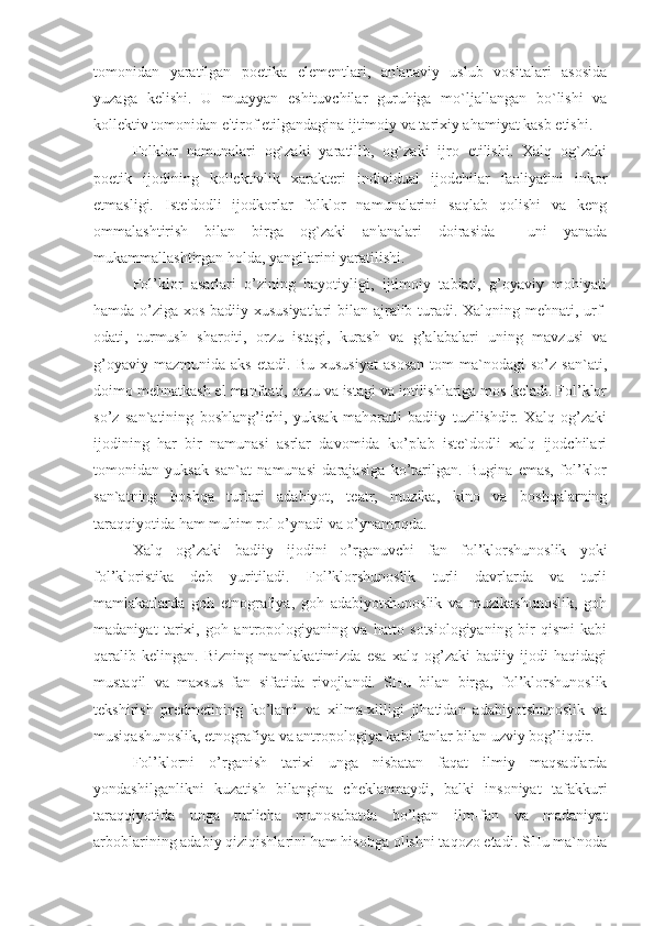 tomonidan   yaratilgan   poetika   elementlari,   an'anaviy   uslub   vositalari   asosida
yuzaga   kelishi.   U   muayyan   eshituvchilar   guruhiga   mo`ljallangan   bo`lishi   va
kollektiv tomonidan e'tirof etilgandagina ijtimoiy va tarixiy ahamiyat kasb etishi. 
Folklor   namunalari   og`zaki   yaratilib,   og`zaki   ijro   etilishi.   Xalq   og`zaki
poetik   ijodining   kollektivlik   xarakteri   individual   ijodchilar   faoliyatini   inkor
etmasligi.   Iste'dodli   ijodkorlar   folklor   namunalarini   saqlab   qolishi   va   keng
ommalashtirish   bilan   birga   og`zaki   an'analari   doirasida     uni   yanada
mukammallashtirgan holda, yangilarini yaratilishi.
Fol’klor   asarlari   o’zining   hayotiyligi,   ijtimoiy   tabiati,   g’oyaviy   mohiyati
hamda o’ziga xos badiiy xususiyatlari  bilan ajralib turadi. Xalqning mehnati, urf-
odati,   turmush   sharoiti,   orzu   istagi,   kurash   va   g’alabalari   uning   mavzusi   va
g’oyaviy   mazmunida   aks   etadi.   Bu  xususiyat   asosan   tom   ma`nodagi   so’z   san`ati,
doimo mehnatkash el manfaati, orzu va istagi va intilishlariga mos keladi. Fol’klor
so’z   san`atining   boshlang’ichi,   yuksak   mahoratli   badiiy   tuzilishdir.   Xalq   og’zaki
ijodining   har   bir   namunasi   asrlar   davomida   ko’plab   iste`dodli   xalq   ijodchilari
tomonidan   yuksak   san`at   namunasi   darajasiga   ko’tarilgan.   Bugina   emas,   fol’klor
san`atning   boshqa   turlari   adabiyot,   teatr,   muzika,   kino   va   boshqalarning
taraqqiyotida ham muhim rol o’ynadi va o’ynamoqda.
Xalq   og’zaki   badiiy   ijodini   o’rganuvchi   fan   fol’klorshunoslik   yoki
fol’kloristika   deb   yuritiladi.   Fol’klorshunoslik   turli   davrlarda   va   turli
mamlakatlarda   goh   etnografiya,   goh   adabiyotshunoslik   va   muzikashunoslik,   goh
madaniyat   tarixi,   goh   antropologiyaning   va   hatto   sotsiologiyaning   bir   qismi   kabi
qaralib   kelingan.   Bizning   mamlakatimizda   esa   xalq   og’zaki   badiiy   ijodi   haqidagi
mustaqil   va   maxsus   fan   sifatida   rivojlandi.   SHu   bilan   birga,   fol’klorshunoslik
tekshirish   predmetining   ko’lami   va   xilma-xilligi   jihatidan   adabiyotshunoslik   va
musiqashunoslik, etnografiya va antropologiya kabi fanlar bilan uzviy bog’liqdir.
Fol’klorni   o’rganish   tarixi   unga   nisbatan   faqat   ilmiy   maqsadlarda
yondashilganlikni   kuzatish   bilangina   cheklanmaydi,   balki   insoniyat   tafakkuri
taraqqiyotida   unga   turlicha   munosabatda   bo’lgan   ilm-fan   va   madaniyat
arboblarining adabiy qiziqishlarini ham hisobga olishni taqozo etadi. SHu ma`noda 