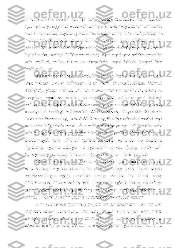 fol’klorshunoslik   asoslari   qadimgi   dunyo   estetik   tafakkuriga   borib   taqaladi.
Qadimgi dunyo sayyohlari va tarixchilarining afsona va rivoyatlar, turli urf-odat va
marosimlar haqidagi qaydlari, yozuvchi va bastakorlarning fol’klor to’g’risidagi ilk
fikrlari   fol’klorshunoslik   uchun   muhimdir.   Fol’klorni   yozib   olishdagi   birinchi
tajribalar XI asrdan boshlab ko’zga tashlanadi (Mahmud Koshg’ariyning «Devonu
lug’otit   turk»  asaridagi  fol’klor   materiallari).  Ayni  paytda  yozuvchilar   tomonidan
xalq   ertaklari,   miflar,   afsona   va   rivoyatlarini   qayta   ishlash   jarayoni   ham
boshlanadi.
XX asrning boshlarigacha o’zbek fol’klori bilan hech Kim shug’ullanmagan,
unga   nisbatan   qiziqish   bo’lmagan,   degan   ma`no   chiqmaydi,   albatta.   Mahmud
Koshg’ariy   yiqqan   mehnat,   urf-odat,   mavsum-marosim   qo’shiqlari,   afsona   va
rivoyatlar,   maqol   va   matallar,   ularning   mazmuni,   qo’llanish   o’rni   haqidagi
ma`lumotlar, Abulqosim Mahmud Zamaxshariyning maqol va matallarning badiiy
xususiyatlari   haqidagi   mulohazalari,   Alisher   Navoiy,   G’iyosiddin   Xondamir,
Davlatshoh Samarqandiy, Darvish Ali CHangiy, Vosifiy asarlaridagi mavjud qayd
va   izohlar   fol’kloristika   tarixi   uchun   muhim   ahamiyatga   ega.   Fol’kloristika   tarixi
xalq   ijodiga   faqat   ilmiy   maqsadlar   bilan   yondashilganlikni   o’rganish   bilangina
cheklanmaydi,   balki   fol’klorni   turlicha   tushungan   va   undan   o’z   asarlarida
foydalangan   yozma   adabiyot   namoyandalarining   xalq   ijodiga   qiziqishlarini
(tarixiy-badiiy asarlardagi fol’klorizmni) tekshirishni ham o’z ichiga oladi.  
XX   asrning   2-choragidan   boshlab   xalq   og’zaki   ijodi   namunalarini   to’plash
va   u   haqidagi   ilmiy   tadqiqotlarni   e`lon   qilish   ancha   izga   tushdi.   Bu   ish   dastlab
markazlashtirilgan   hay`at   tomonidan   amalga   oshirildi.   Bu   o’rinda   elbek,
G’.O.YUnusov,   G’ulom   Zafariy   kabi   olimlar   xalq   og’zaki   ijodiga   oid   bo’lgan
ayrim   janrlarni   yozib   olishga   va   ilmiy   maqolalar   e`lon   qilishga   erishdilar.   Bu
o’rinda fol’klorshunos olimlardan Xodi Zaripovning xizmatlari kattadir. 
Olim   xalq   og’zaki   ijodining   yirik   janri   bo’lgan   dostonlarni   Fozil   Yo’ldosh
o’g’lidan,   ergash   Jumanbulbul   o’g’lidan,   Po’lkan   shoir   tilidan   «Alpomish»,
«SHayboniyxon»,   «Rustam»,   «Go’ro’g’lining   tug’ilishi»,   «Hasanxon»,
«Avazxon», «YUnus pari», «Misqol pari» kabi dostonlarni yozib oladi. Bu o’rinda 