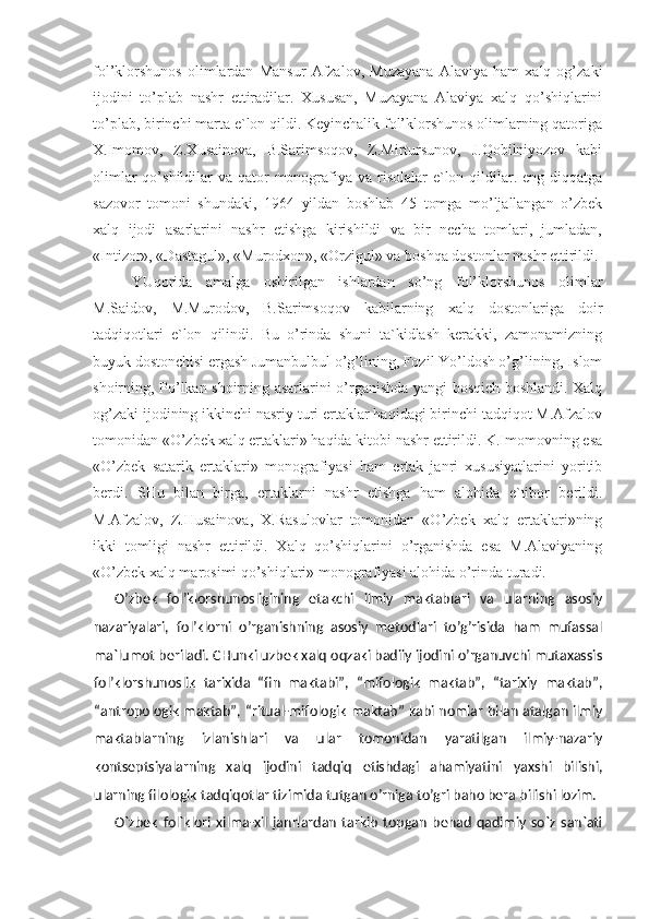 fol’klorshunos   olimlardan   Mansur   Afzalov,   Muzayana   Alaviya   ham   xalq   og’zaki
ijodini   to’plab   nashr   ettiradilar.   Xususan,   Muzayana   Alaviya   xalq   qo’shiqlarini
to’plab, birinchi marta e`lon qildi. Keyinchalik fol’klorshunos olimlarning qatoriga
X.Imomov,   Z.Xusainova,   B.Sarimsoqov,   Z.Mirtursunov,   J.Qobilniyozov   kabi
olimlar  qo’shildilar  va qator  monografiya va risolalar  e`lon qildilar. eng diqqatga
sazovor   tomoni   shundaki,   1964   yildan   boshlab   45   tomga   mo’ljallangan   o’zbek
xalq   ijodi   asarlarini   nashr   etishga   kirishildi   va   bir   necha   tomlari,   jumladan,
«Intizor», «Dastagul», «Murodxon», «Orzigul» va boshqa dostonlar nashr ettirildi.
YUqorida   amalga   oshirilgan   ishlardan   so’ng   fol’klorshunos   olimlar
M.Saidov,   M.Murodov,   B.Sarimsoqov   kabilarning   xalq   dostonlariga   doir
tadqiqotlari   e`lon   qilindi.   Bu   o’rinda   shuni   ta`kidlash   kerakki,   zamonamizning
buyuk dostonchisi ergash Jumanbulbul o’g’lining, Fozil Yo’ldosh o’g’lining, Islom
shoirning, Po’lkan shoirning asarlarini o’rganishda yangi bosqich boshlandi. Xalq
og’zaki ijodining ikkinchi nasriy turi ertaklar haqidagi birinchi tadqiqot M.Afzalov
tomonidan «O’zbek xalq ertaklari» haqida kitobi nashr ettirildi. K.Imomovning esa
«O’zbek   satarik   ertaklari»   monografiyasi   ham   ertak   janri   xususiyatlarini   yoritib
berdi.   SHu   bilan   birga,   ertaklarni   nashr   etishga   ham   alohida   e`tibor   berildi.
M.Afzalov,   Z.Husainova,   X.Rasulovlar   tomonidan   «O’zbek   xalq   ertaklari»ning
ikki   tomligi   nashr   ettirildi.   Xalq   qo’shiqlarini   o’rganishda   esa   M.Alaviyaning
«O’zbek xalq marosimi qo’shiqlari» monografiyasi alohida o’rinda turadi. 
O’zbek   fol’klorshunosligining   etakchi   ilmiy   maktablari   va   ularning   asosiy
nazariyalari,   fol’klorni   o’rganishning   asosiy   metodlari   to’g’risida   ham   mufassal
ma`lumot beriladi. CHunki uzbek xalq oqzaki badiiy ijodini o’rganuvchi mutaxassis
fol’klorshunoslik   tarixida   “fin   maktabi”,   “mifologik   maktab”,   “tarixiy   maktab”,
“antropologik maktab”, “ritual-mifologik maktab” kabi nomlar bilan atalgan ilmiy
maktablarning   izlanishlari   va   ular   tomonidan   yaratilgan   ilmiy-nazariy
kontseptsiyalarning   xalq   ijodini   tadqiq   etishdagi   ahamiyatini   yaxshi   bilishi,
ularning filologik tadqiqotlar tizimida tutgan o’rniga to’gri baho bera bili shi lozim.
O`zbek   fol`klori   xilma-xil   janrlardan   tarkib   topgan   behad   qadimiy   so`z   san`ati 