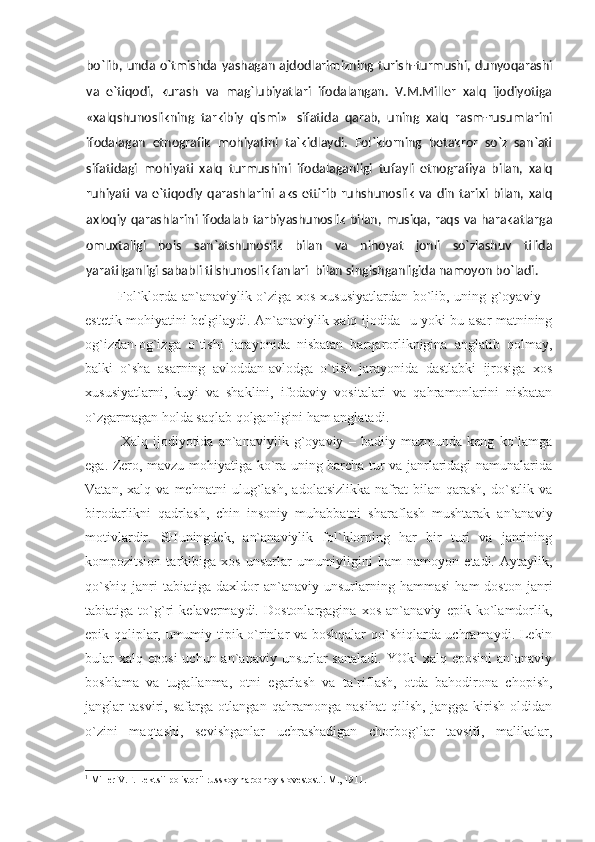 bo`lib, unda o`tmishda yashagan ajdodlarimizning turish-turmushi, dunyoqarashi
va   e`tiqodi,   kurash   va   mag`lubiyatlari   ifodalangan.   V.M.Miller   xalq   ijodiyotiga
«xalqshunoslikning   tarkibiy   qismi» 1  
sifatida   qarab,   uning   xalq   rasm-rusumlarini
ifodalagan   etnografik   mohiyatini   ta`kidlaydi.   Fol`klorning   betakror   so`z   san`ati
sifatidagi   mohiyati   xalq   turmushini   ifodalaganligi   tufayli   etnografiya   bilan,   xalq
ruhiyati   va  e`tiqodiy   qarashlarini   aks   ettirib   ruhshunoslik   va   din   tarixi   bilan,  xalq
axloqiy qarashlarini ifodalab tarbiyashunoslik bilan, musiqa, raqs va harakatlarga
omuxtaligi   bois   san`atshunoslik   bilan   va   nihoyat   jonli   so`zlashuv   tilida
yaratilganligi sababli tilshunoslik fanlari  bilan singishganligida namoyon bo`ladi. 
             Fol`klorda an`anaviylik o`ziga xos xususiyatlardan bo`lib, uning g`oyaviy –
estetik mohiyatini belgilaydi. An`anaviylik xalq ijodida   u yoki bu asar matnining
og`izdan-og`izga   o`tishi   jarayonida   nisbatan   barqarorliknigina   anglatib   qolmay,
balki   o`sha   asarning   avloddan-avlodga   o`tish   jarayonida   dastlabki   ijrosiga   xos
xususiyatlarni,   kuyi   va   shaklini,   ifodaviy   vositalari   va   qahramonlarini   nisbatan
o`zgarmagan holda saqlab qolganligini ham anglatadi. 
Xalq   ijodiyotida   an`anaviylik   g`oyaviy   –   badiiy   mazmunda   keng   ko`lamga
ega. Zero, mavzu mohiyatiga ko`ra uning barcha tur va janrlaridagi namunalarida
Vatan,   xalq   va   mehnatni   ulug`lash,   adolatsizlikka   nafrat   bilan   qarash,   do`stlik   va
birodarlikni   qadrlash,   chin   insoniy   muhabbatni   sharaflash   mushtarak   an`anaviy
motivlardir.   SHuningdek,   an`anaviylik   fol`klorning   har   bir   turi   va   janrining
kompozitsion   tarkibiga   xos   unsurlar   umumiyligini   ham   namoyon   etadi.   Aytaylik,
qo`shiq   janri   tabiatiga   daxldor   an`anaviy   unsurlarning   hammasi   ham   doston  janri
tabiatiga   to`g`ri   kelavermaydi.   Dostonlargagina   xos   an`anaviy   epik   ko`lamdorlik,
epik qoliplar, umumiy tipik o`rinlar va boshqalar qo`shiqlarda uchramaydi. Lekin
bular   xalq  eposi   uchun an`anaviy  unsurlar  sanaladi.  YOki   xalq  eposini   an`anaviy
boshlama   va   tugallanma,   otni   egarlash   va   ta`riflash,   otda   bahodirona   chopish,
janglar   tasviri,   safarga   otlangan   qahramonga   nasihat   qilish,   jangga   kirish   oldidan
o`zini   maqtashi,   sevishganlar   uchrashadigan   chorbog`lar   tavsifi,   malikalar,
1
 Millеr V.F. Lеktsii pо istоrii russkоy nаrоdnоy slоvеstоsti. M. ,  1911. 