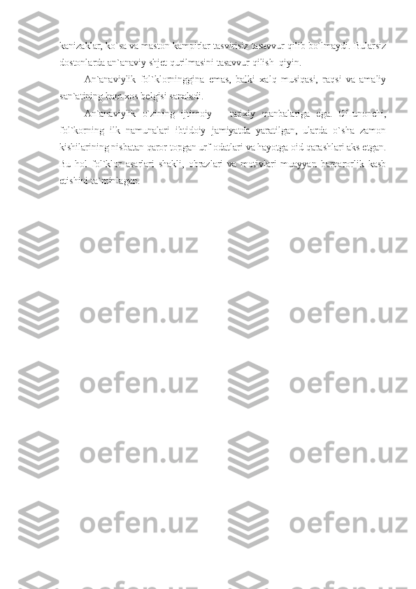 kanizaklar, ko`sa va maston kampirlar tasvirisiz tasavvur qilib bo`lmaydi. Bularsiz
dostonlarda an`anaviy shjet qurilmasini tasavvur qilish  qiyin. 
An`anaviylik   fol`klorninggina   emas,   balki   xalq   musiqasi,   raqsi   va   amaliy
san`atining ham xos belgisi sanaladi.
An`anaviylik   o`zining   ijtimoiy   –   tarixiy   manbalariga   ega.   CHunonchi,
fol`korning   ilk   namunalari   ibtidoiy   jamiyatda   yaratilgan,   ularda   o`sha   zamon
kishilarining nisbatan qaror topgan urf-odatlari va hayotga oid qarashlari aks etgan.
Bu   hol   fol`klor   asarlari   shakli,   obrazlari   va   motivlari   muayyan   barqarorlik   kasb
etishini ta`minlagan.  