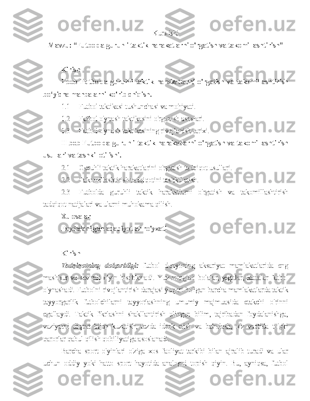 Kurs ishi
Mavzu: “ Futbolda guruhli taktik harakatlarni o'rgatish va takomillashtirish ”
Kirish
I   bob   Futbolda   guruhli   taktik   harakatlarni   o'rgatish   va   takomillashtirish
bo‘yicha manbalarni ko'rib chiqish.
1.1 Futbol taktikasi tushunchasi va mohiyati.
1.2 Futbol o'ynash taktikasini o'rganish asoslari.
1.3 Futbol o'ynash taktikasining rivojlanish tarixi.
II bob   Futbolda guruhli taktik harakatlarni o'rgatish va takomillashtirish
usullari va tashkil etilishi.
2.1 Guruhli taktik harakatlarini o'rgatish tadqiqot usullari.
2.2 Takomillashtirish tadqiqotini tashkil etish.
2.3 Futbolda   guruhli   taktik   harakatlarni   o'rgatish   va   takomillashtirish
tadqiqot natijalari va ularni muhokama qilish.
Xulosalar
Foydalanilgan a dabiyotlar ro'yxati
Kirish
Tadqiqotning   dolzarbligi:   futbol   dunyoning   aksariyat   mamlakatlarida   eng
mashhur   va   sevimli   o'yin   hisoblanadi.   Yuz   minglab   bolalar,   yigitlar,   kattalar   futbol
o'ynashadi. Futbolni rivojlantirish darajasi yuqori bo'lgan barcha mamlakatlarda taktik
tayyorgarlik   futbolchilarni   tayyorlashning   umumiy   majmuasida   etakchi   o'rinni
egallaydi.   Taktik   fikrlashni   shakllantirish   olingan   bilim,   tajribadan   foydalanishga,
vaziyatni   diqqat   bilan   kuzatish,   tezda   idrok   etish   va   baholash,   o'z   vaqtida   to'g'ri
qarorlar qabul qilish qobiliyatiga asoslanadi.
Barcha   sport   o'yinlari   o'ziga   xos   faoliyat   tarkibi   bilan   ajralib   turadi   va   ular
uchun   oddiy   yoki   hatto   sport   hayotida   analogni   topish   qiyin.   Bu,   ayniqsa,   futbol 