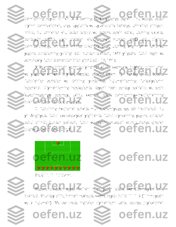 tizimlarning   paydo   bo'lishi   XIX   asrning   60-80   yillariga   tegishli.   Bu   vaqtga   qadar
o'yinni   tizimlashtirish,   unga   uyg'unlik   va   uyushqoqlik   berishga   urinishlar   qilingan.
Biroq,   bu   urinishlar   shu   qadar   tarqoq   va   qarama-qarshi   ediki,   ularning   asosida
qandaydir   tartibli   o'yin   tizimini   shakllantirish   mumkin   emas   edi.   O'yinni
tizimlashtirishga   bir   qator   omillar   to'sqinlik   qildi,   ularning   eng   muhimi   aniq   va
yagona   qoidalarning   yo'qligi   edi.   Bundan   tashqari,   1863   yilgacha   futbol   regbi   va
zamonaviy futbol elementlari bilan gibrid edi. [13; 164 c.]
XIXasrning birinchi yarmidao'yinchilar   « 1+10 sxemasi »,   bo'yicha, to'pni urish
va   yugurish   prinsipi   bo'yicha   harakat   qilishdi   (rasm.   1).   Bunday   holda,   barcha
futbolchilar   zarbalar   va   dribling   yordamida   hujumchilarning   funktsiyalarini
bajarishdi.   O'yinchilarning   harakatlarida   deyarli   hech   qanday   tashkilot   va   tartib
kuzatilmaganiga   qaramay,   ushbu   sxemani   taktik   tizimlarning   rivojlanishining
boshlanishi deb hisoblash mumkin.
G.   futbolning   rivojlanish   tarixida   muhim   ahamiyatga   ega   deb   hisoblanadi.   Bu
yil   Angliyada   futbol   assotsiatsiyasi   yig'ilishida   futbol   o'ynashning   yagona   qoidalari
qabul   qilindi;   bundan   tashqari,   futbol   va   regbini   mustaqil   sport   turlariga   ajratish
to'g'risida qaror qabul qilindi.
Shakl: 1. "1+10"tizimi.
Yagona   qoidalar   paydo   bo'lishi   bilan   yangi   taktik   sxemalar   paydo   bo'la
boshladi. Shunday qilib, birinchi navbatda sxema paydo bo'ldi "1+1+9 (1 himoyachi
va   9   hujumchi).   Va   tez   orada   inglizlar   o'yinchilarni   uchta   qatorga   joylashtirish 