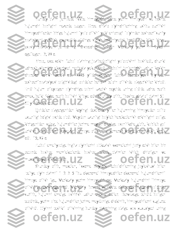 Bunday   tizim   jamoada   ikkita   himoyachi,   uchta   yarim   himoyachi   va   beshta
hujumchi   borligini   nazarda   tutgan.   Orqa   chiziq   o'yinchilarining   ushbu   qurilishi
himoyachilardan biriga hujumni "yo'q qilish" yoki aniqrog'i "o'yindan tashqari"sun'iy
pozitsiyani   yaratish   maqsadida   oldinga   siljish   imkoniyatini   berdi.   Shu   bilan   birga,
asosiy   pozitsiyani   jamoaning   "dispetcheri"   bo'lgan   Markaziy   yarim   himoyachi
egallagan. [3; 78 c.]
Biroq,   asta-sekin   futbol   o'zining   jozibadorligini   yo'qotishni   boshladi,   chunki
uchrashuvlarning   aksariyati   natijasiz   yakunlandi.   Futbolni   jonlantirish   uchun   keskin
choralar   ko'rish   kerak   edi.   1925   yilda   xalqaro   futbol   federatsiyasi   "o'yindan
tashqari"pozitsiyasi   to'g'risidagi   qoidalar   bandini   talqin   qilishda   o'zgarishlar   kiritdi.
Endi   hujum   qilayotgan   o'yinchiga   to'pni   uzatish   paytida   uning   oldida   uchta   raqib
emas, balki ikkita raqib bo'lishi kifoya edi. Shunday qilib, "beshta chiziq" tizimi 50-
60 yil davom etdi.
Qoidalar   o'zgarganidan   keyingi   dastlabki   yillar   hujumning   himoyadan   to'liq
ustunligi belgisi ostida o'tdi. Maydon uzunligi bo'ylab harakatlanish erkinligini qo'lga
kiritganidan   so'ng,   hujumchilar   jarima   maydonchasiga   osonlikcha   o'tib,   ko'plab   gol
urishni   boshladilar.   Darvozani   himoya   qilishning   samarali   vositalarini   izlash   kerak
edi. [15; 89 c.]
Futbol   amaliyotiga   ingliz   o'yinlarini   o'tkazish   sxemalarini   joriy   etish   bilan   bir
qatorda   boshqa   mamlakatlarda   boshqa   taktik   tizimlar   ishlab   chiqilgan   va
muvaffaqiyatli ishlatilgan.
Shunday   qilib,   masalan,   "sxema   bo'yicha   futbolchilarning   joylashuvi   bilan
Italiya   o'yin   tizimi"   1+2+3+5   "bu   ekstremal   himoyachilar   ekstremal   hujumchilarni"
himoya   qilish   "ga,   Markaziy   yarim   himoyachi   esa   Markaziy   hujumchini   "himoya
qilish"   ga   asoslangan   edi.   Markaziy   forvard   va   ikkita   ekstremal   hujumchi   oldinga
surilib,   hujumni   amalga   oshirish   uchun   mas'ul   edilar.   Darvozaga   tahdid   bo'lgan
taqdirda, yarim o'rta hujumchilar jarima maydoniga chekinib, himoyachilarni sug'urta
qilishdi.   O'yinni   tashkil   qilishning   bunday   tizimining   o'ziga   xos   xususiyati   uning 