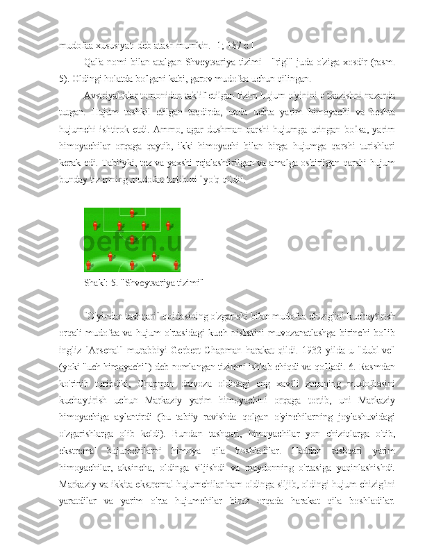 mudofaa xususiyati deb atash mumkin. [1; 187 c.]
Qal'a  nomi  bilan  atalgan   Shveytsariya   tizimi   -  "rigl"  juda  o'ziga  xosdir  (rasm.
5). Oldingi holatda bo'lgani kabi, garov mudofaa uchun qilingan.
Avstriyaliklar tomonidan taklif etilgan tizim hujum o'yinini o'tkazishni nazarda
tutgan.   Hujum   tashkil   etilgan   taqdirda,   unda   uchta   yarim   himoyachi   va   beshta
hujumchi   ishtirok   etdi.   Ammo,   agar   dushman   qarshi   hujumga   uringan   bo'lsa,   yarim
himoyachilar   orqaga   qaytib,   ikki   himoyachi   bilan   birga   hujumga   qarshi   turishlari
kerak edi. Tabiiyki, tez va yaxshi rejalashtirilgan va amalga oshirilgan qarshi  hujum
bunday tizimning mudofaa tartibini "yo'q qildi".
Shakl: 5. "Shveytsariya tizimi"
"O'yindan tashqari" qoidasining o'zgarishi bilan mudofaa chizig'ini kuchaytirish
orqali   mudofaa   va   hujum   o'rtasidagi   kuch   nisbatini   muvozanatlashga   birinchi   bo'lib
ingliz   "Arsenal"   murabbiyi   Gerbert   Chapman   harakat   qildi.   1932   yilda   u   "dubl-ve"
(yoki "uch himoyachi") deb nomlangan tizimni ishlab chiqdi va qo'lladi. 6. Rasmdan
ko'rinib   turibdiki,   Chapman   darvoza   oldidagi   eng   xavfli   zonaning   mudofaasini
kuchaytirish   uchun   Markaziy   yarim   himoyachini   orqaga   tortib,   uni   Markaziy
himoyachiga   aylantirdi   (bu   tabiiy   ravishda   qolgan   o'yinchilarning   joylashuvidagi
o'zgarishlarga   olib   keldi).   Bundan   tashqari,   himoyachilar   yon   chiziqlarga   o'tib,
ekstremal   hujumchilarni   himoya   qila   boshladilar.   Haddan   tashqari   yarim
himoyachilar,   aksincha,   oldinga   siljishdi   va   maydonning   o'rtasiga   yaqinlashishdi.
Markaziy va ikkita ekstremal hujumchilar ham oldinga siljib, oldingi hujum chizig'ini
yaratdilar   va   yarim   o'rta   hujumchilar   biroz   orqada   harakat   qila   boshladilar. 